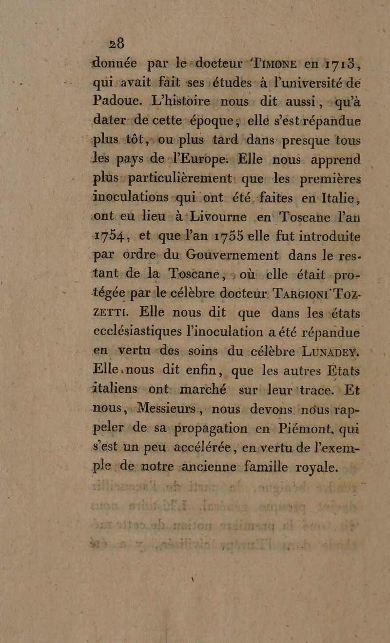 dorinée par le»docteur*Timone: en 1713, qui avait. fait ses» études-à l'université de Padoue. L'histoire nous; dit. aussi. » qu'à dater de cette époque; elle s’est:répandue | splus-tòt, ou plus tard dans presque tous des pays:de l'Europe: Elle nous. apprerd plus: particulièrement; que: les: premières inoculations «qui ‘ont été -faites. en Italie, sont eù lieu à!Livourne \en' Toscane l’an 1754, et quel’an 1755 elle fut introduite ‘par ordre du Gouvernement dans le res- ‘tant. de la Toscane; où elle «était pro- tégée:par:le:célèbre docteur TarcionI Toz- zetti. Elle nous dit que dans les.états ecclésiastiques l’inoculation a été répandue en vertu des. soins du célèbre LunADEY. Elle.nous dit enfin, que les autres Etats ataliens ont: riarichéo sur! leur: trade.» Et nous, Messieurs, nous. devonsndusrap- peler ;de sa. propagation en. Piémont, qui s'est un peu accélérée, en.vertu de l’exem- ple de notre :ancienne famille royale. ; Xg CN