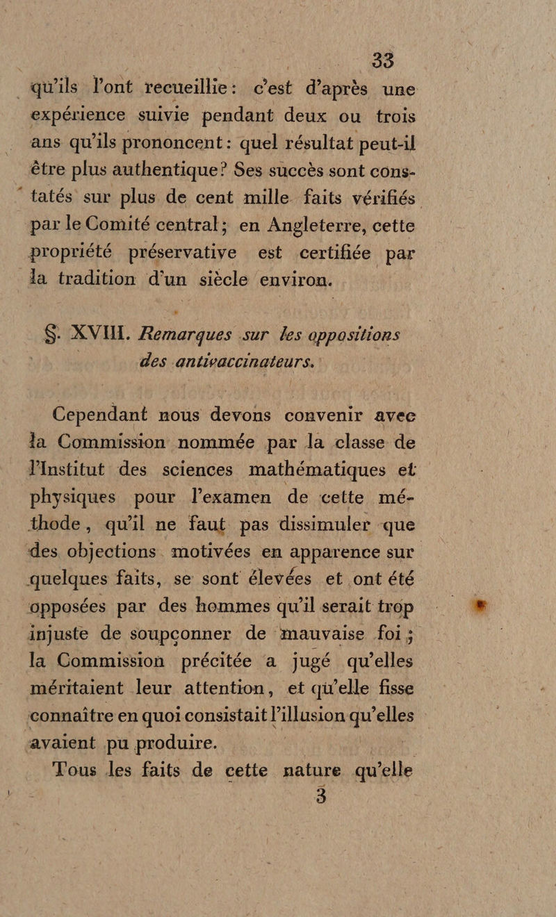 | | Oi qu’ils l’ont recueillie: c’est d’après une expérience suivie pendant deux ou trois ans qu’ils prononcent: quel résultat peut-il étre plus authentique? Ses succès sont cons- tatés' sur plus de cent mille faits vérifiés. | ‘par le Comité central; en Angleterre, cette propriété préservative est certifiée par la tradition d'un siècle environ. $: XVHI. Remargues sur les oppositions | des antivaccinateurs. Cependant nous devons convenir avec la Commission nommée par la classe de l’Institut des sciences mathématiques et physiques pour l’examen de cette. mé- thode, qu'il ne faut pas dissimuler que des li motivées en apparence sur quelques faits, se sont glevées et ont été opposées par des hommes qu'il serait trop injuste de soupconner de mauvaise foi; la Commission précitée ‘a jugé quelles méritaient leur attention, et qu'elle fisse connaître en quoi consistait l’illusion qu'elles ‘avalent .pu produire. I | | Tous les faits de cette nature qu'elle 3