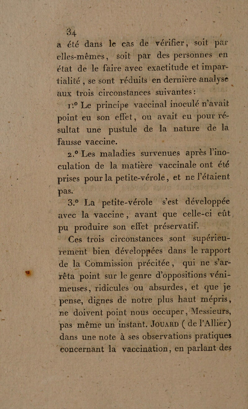 a été dans le cas de vérifier, soit ‘par elles-mèmes, soit par des personnes en état de le faire avec exactitude et Impar- tialité, se sont réduits en dernière analyse aux trois circonstances suivantes: 1:° Le principe vaccinal inoculé n’avalt point eu son effet, où avait eu pour ré- sultat une pustule de la nature de la Ffausse vaccine. dti | 2.° Les maladies survenues après l’ino- culation de la matière vaccinale ont été | prises pourla petite-vérole, et ne l’étaient pas. i i | A 3.2 La petite-vérole s'est développée avec la vaccine, avant que celle-ci edit, pu produire son eflet préservatif. 0° Ces trois circonstances sont supérieu- rement bien développées dans le rapport de la Commission précitée , qui ne s'ar- | réta point sur le genre d’oppositions véni- meuses, ridicules ou absurdes, et que je | pense, dignes de notre plus haut mépris,. ne doivent point nous occuper, Messieurs, pas méme un ‘instant. JovARD ( de l’Allier) dans une note à ses observations pratiques ‘concernant la vaccination, en parlant des