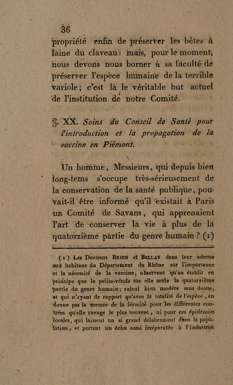 ‘proprigté enfin de préserver les bètes è laine du claveau: mais, pour le momenti nous devons nous borner à sa faculté dé préserver l’espèce hiimaine de la terrible variole; c'est la Je véritable but actuel de l’institution. dé notre Comité. 8. XX. Soins du Conseil de Santé pour Pintroduction et. la propagation de la ‘© waccine en Prémont. i La i o Un homme, Messieurs, qui depuis bien long-tems s’occupe très-sérieusement de la conservation de la santé publique, pou vait-il étre informé qu'il 'èxistait è Paris un Comité de Savans, hag apprenaient Part de conserver la vie è plus de la qualoizione “lp du Lande humain ? (1) a ito to Sio bit (1) Les Déètéars BRION et BELLAY dans leur adresse aux habitans du Département du Rhòne sùr l’importance ‘et la nécessité de la vaccine, obsérvent ‘qu'on établit en ‘priricipe que la petite-vérole the elle senle la quatorzième i | ‘partie du genrè humain; calcul bien modéré sans doute, et qui n’ayant de rapport qu’ vit fa totalité de l’ espàce , en ‘donne pas la ‘mesure de la férocité | pour les différentes con- trées. quelle ravage le plus souvent , mi poùr ces épidémies locales, qui laissent un si grand délabrement dans la popù- Tation , et portent un échu aussi irréparable. à. V'industri&amp;