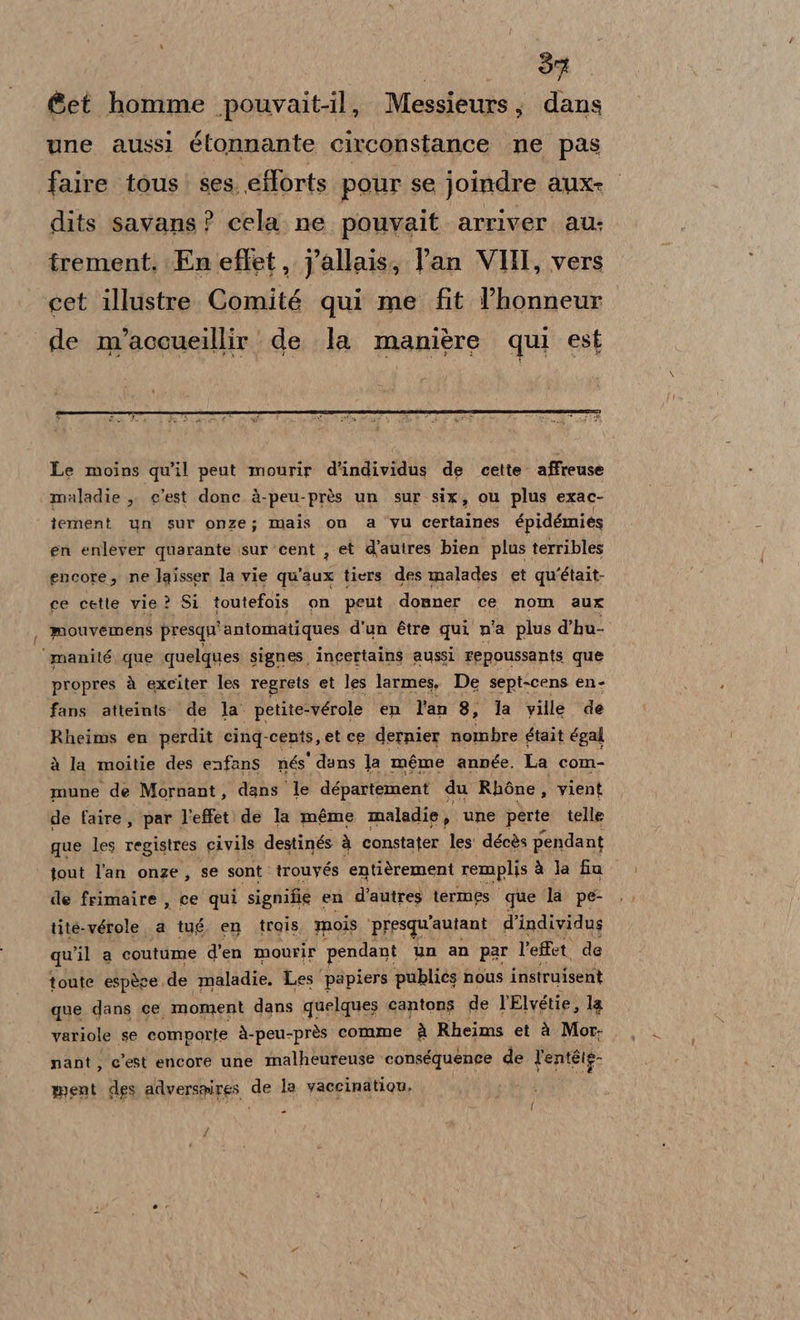 @et homme pouvait-il, Messieurs, dans une aussi étonnante circonstance ne pas faire tous’ ses. efforts pour se joindre auxe dits savans? cela ne pouvait arriver au. trement. Fn effet, Jallais, Pan VHI, vers cet illustre. Comité qui me fit l’honneur de m’accueillir de la manière qui est Le moins qu'il peut mourir d'individus de cette’ affreuse màladie ,, c'est donc à-peu-près un sur six, ou plus exac- intabai un sur onze; mais on a vu certaines épidémies en enlever quarante sur ‘cent , et d'autres bien plus terribles encore, ne laisser la vie qu'aux tiers des malades et qu'était- ce cette vie ? Si toutefois on peut donner ce nom aux mouvemens presqu' antomatiques d'un étre qui n'a plus d’hu- manité, que quelques signes. incertains aussi Fepoussants que propres à exeiter les regrets et les larmes, De sept-cens en- fans atteints. de la’ petite-vérole en l'an 8, la ville de Rheims en perdit cinq- cents, et ce dernier nombre était égal à la moitie des enfans nés' dans Ja méme année. La com- mune de Mornant, dans le département du Rhòne, vient de faire, par l’effet de la méme maladie, une perte telle que les registres civils destinés à constater les: décès pendant tout l'an onze, se sont è trouyés entièrement remplis à la fia de frimaire , ce qui signifie en d’autres termes que la pe- tite-vérole a tug, en trois mois ‘presqu'autant d’individus qu ‘il a coutume d'en mourir pendant un an par l’effet. de toute espère. de maladie. Les papiers publics nous instruisent que dans ce moment dans quelques cantons de l'Elvétie, la variole se comporte à-peu-près comme è Rheims et è Mor: nant, c'est encore une malheureuse conséquence de l'entéie- ment des adversgires de la vaccinatiou, - f f ul