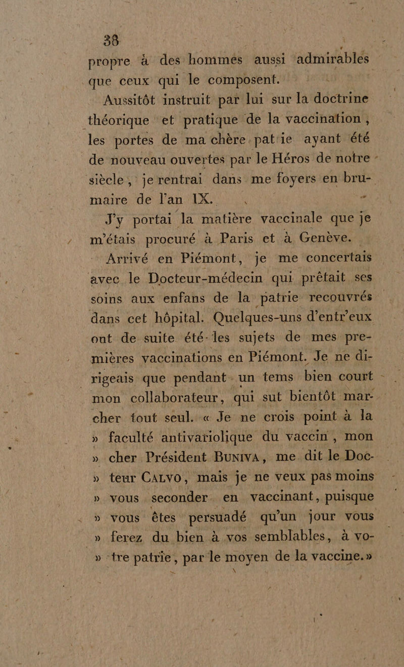 propre ‘è des hommes aussi admirables que ceux qui le composent. Avussitòt instruit par lui sur la doctrine ‘théorique et pratique ‘de la vaccination , les portes de ma chère. patrie ayant été de nouveau ouvertes par le Héros de notre % maire de lan LX è I portai. la matière vaccinale que je m'étais. procuré à Paris et è Genève. Arrivé en Piémont, je me concertais avec le Docteur-médecin qui prétait ses out de suite été- les sujets de mes. pre- mières vaccinations en Piémont. Je ne di- rigeais que pendant - un tems bia court cher tout seul. « Je ne crois point. à la » faculté antivariolique du vaccin, mon » vous. seconder. en vaccinant, puisque » ferez du bien à .vos semblables, à vo- » «tre patrîe, par le moyen de la vaccine.» | i = ì