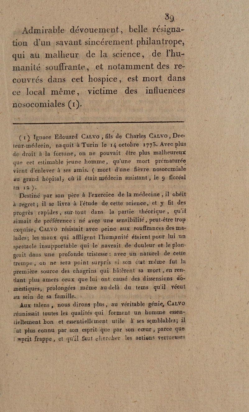 Admirable dévouement, belle résigna- tion d’un savant sincérement philantrope, qui au malheur de la science, .de f'hu- manité souffrante, et notamment des re- couvrés dans cet hospice, est mort dans ce local méme,. victime des influences \ nosocomiales (1). A | % Pi (1) Ignace Pica CALVO , fils de Charles CALVO, Doc» teur-médecin, naquit à Turin le 14 octobre 17753. Avec plus de droit à la fortune, on ne pets étre. plus malheureux que cet estimable jeune homme, qu'une mort prématurée vient d’enlever è ses amis. ( mort d'une fi&amp;vre nosocomiale au grand hòpilal; où il était médecin assistant, le 9 floréal an' 12). Destiné par son père à l’exercice de la médecine , il obgit à regret; il se livra ‘è l'’étude de cette science, et y fit des progrès rapides; sur-tout dans. la partie théorique , quit aimait de préférence: né avec une sensibilité , peut- -étre trop exquise, CALVO résistait avec peine aux souffrances des ma- lades; les maux qui affligent l'humanité étaient pour lui un spectacle insupportable qui le navrait. de douleur et le plon- geait dans une profonde tristesse : avec un naturel. de cette ‘trempe., on ne sera point surpris si son éiat méme fut la première source des chagrins qui hà:srent sa mort, en ren dant plus amers ceux ‘que lui ont causé des dissensions do- mestiques; ‘prolongges méme audelà du tems qu'il. vécut au sein de sa famille. Aux talens; nous dirons plus, au véritable: génie, CaLvo réunissait toutes les qualités qui forment un homme essen- tiellement bon et essentiellement utile è ses semblables; 11 fat plus connu par son esprit que par son coeur, parce que l'asprit frappe, et quil faut chercher les aotions veriueuses