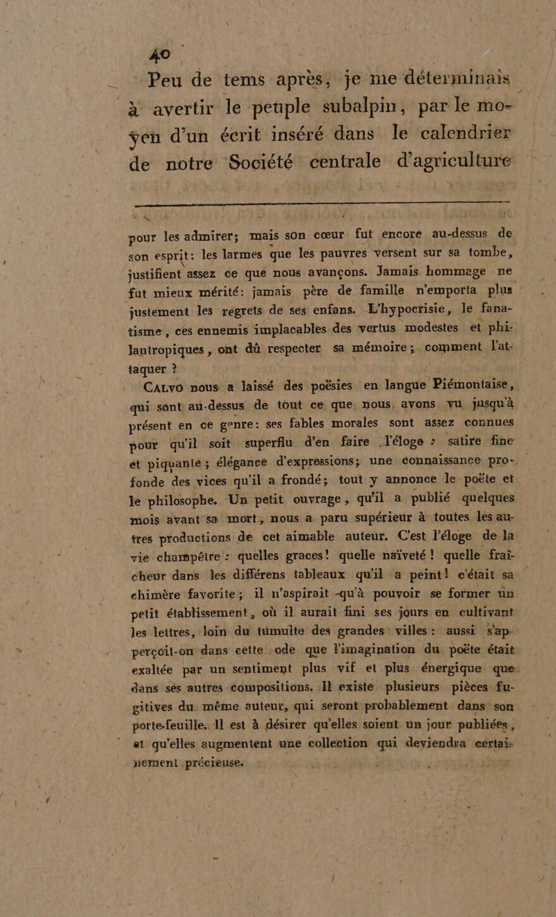 Peu de tems après; je me déterminais -&amp;° avertir le peuple subalpin, par le mo- yen d’un éerit inséré dans le calendrier de notre Société centrale d’agriculture MARE O MR e CAME O pour les admirer; mais son coeur: fut encore. au-dessus de son esprit: les larmes que les pauvres versent sur sa tombe n justifient assez ce que nous avancons. Jamais, hommege . ne fut mieux mérité: jamais père de famille. n'emporta plus justement les regrets de ses: enfans. L'hypocrisie, le fana- tisme, ces ennemis ‘implacables des ‘vertus modestes et phi: lantropiques, ont dù respecter sa meémoire ; PORNRAAE l’at- taquer ? CaLvo nous a laissé des pogsies en langue Piémontaise, qui sont au-dessus de tout ce que, nous, avons Vu. jusquià présent. en ce genre: ses fables morales sont assez connues pour qu'il soit superflu d’en faire l’éloge » satire fine et piquante; élégance d’expressions; une connaissance pro», i fonde des vices qu'il a frondé; tout y annonce le poète ei le philosophe. Un petit ouvrage, qu'il a publié quelques mois avant sa mort, nous a paru supérieur à toutes les au- tres productions de cet aimable auteur. C'est l’éloge de la vie champéire : quelles graces! quelle naiveté! quelle fraî- cheur dans les différens tableaux qu'il a peint! c'était sa chimère favorite; il n’aspirait -qu'à pouvoir se former tn petit établissement, où il aurait fini ses jours en cultivant les lettres, loin du tiimulte des grandes» villes : aussi Sap: percoit-on dans cette..ode que l'imagination du poéte était exaltée par un sentiment plus vif et plus énergique. que. dans sés autres ‘compositions. Il existe. plusieurs. pièces fu- gitives du. méme auteur, qui seront probablement dans son porte-feuille.. 11 est à désirer qu'elles soient un jour publiées j et qu'elles augmentent une collection qui deviendra eertai: | nemenl .précieuse,