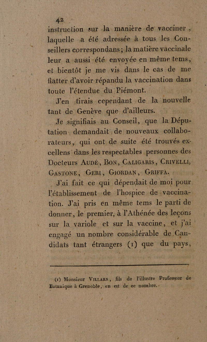 dia) | instruction sur la. manière de vacciner , laquelle a été adressée à tous ‘les Con- seillers correspondans; la matière vaccinale leur a \aussi -été envoyée en méme tems, et bientòt je. me vis dans le cas de me flatter d’avoilr répandu la vaccination dans toute l’étendue du Piémont. Jen .tirais cependant de la nouvelle tant de Genève que .d’ailleurs. Je signifiais au Conseil, que la Dépu- tation. demandait de nouveaux collabo- rateurs, qui ont de suite été trouvés ex- cellens' dans les respectables personnes des Docteurs Aupé, Bon, CALIGARIS, CRIVELLI, GASTONE, GERI, GIORDAN ;: GRIFFA. » | J'ai fait ce qui dépendait de mol pour. PE tablissement de l’hospice de ivaccina- tion. Jai pris en méme tems le parti de donner, Je premier, à lAthénée des lecons sur la variole et sur la vaccine, et J'ai ' engagé un nombre considérable de. Can- didats tant étrangers (1) que du pays, . (1) Monsieur ViLuars,, fils. de. l'illustre Professeur de Botanique à Grenoble, en. est de ce nombre..