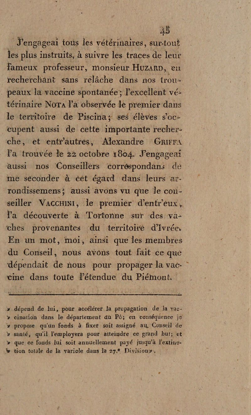 35 Sengageal tous les vétérinaires, sur-tout les plus instruits, à suivre les traces de leur fameux professeur, monsieur Huzanp, eu recherchant sans relAche dans nos trou- peaux la vaccine spontanée; l’excellent vé- térinaire Nora l’a observée le premier dans le territoire de Piscina; ses élèves s'oc- ‘cupent aussi de cette importante recher- che, et entr'autres, Alexandre Grirra la trouvée le 22 octobre 1804. Jengageai aussi nos ‘Conseillers corréspondans de me seconder è cet égard dans leurs ar- rondissemens} aussi avons vu que le con- seiller VaccHni, le premier d’entr’eux, Ta découverte a ‘l'ortonne sur des va&gt; ‘ches provenantes du territoirè d’Ivrée, En un mot, moi, ainsi que les membres du Conseil, noùs avons tout fait ce que dépendait de nous pour propager la vac- ‘cine dans toute l’étendue du Piémont. dépend de lui, pour accélérer la propagation de la vac- cination dans le département dù Pò; en conséquence je propose qu’un fonds à fixer soit assigné au Conseil de santé, qu'il l'’employera pour aitteindre ce grand but; et que ce fonds lui soit annuellement payé jusqu'à l'extino- tion totale de la variole dans la 27.9 Division». =@ UU wu wow