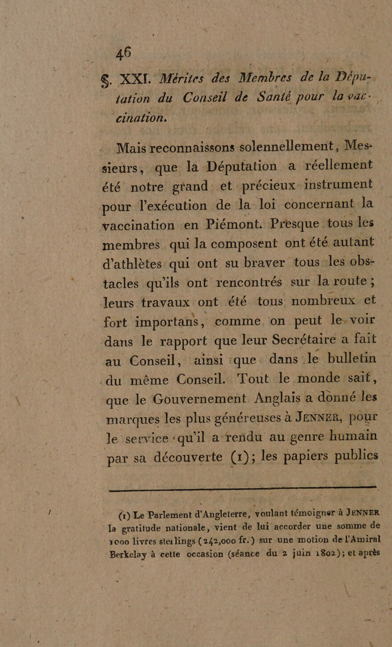 &amp;. XXI. Mèrites hiv Membres de la Dip tation du ui de Santé pour la NA cination. Mais reconnaissons solennellement, Mes sieurs, que la Députation a réellement été notre grand. et. précieux instrument pour l’exécution de la loi concernant. la vaccination ‘en Piémont. Presque. tous les membres qui la composent ont été. autant d’athlètes: qui ont su braver tous Jles obs- tacles qu'ls ont rencontrés sur la route; leurs travaux ont ét6 tous nombreux et. fort importans, comme, ‘on peut le-voir «dans le rapport que leur Secrétaire a fait au Conseil, ainsi :que: dans. le bulletin «du méme Conseil. Tout le monde salt, ‘que le Gouvernement Anglais a donné les. marques les plus généreuses à JENNER, pour le service ‘qu'il a-reidu au genre humain par sa découverte (1); les papiers publics. È 9 ‘ ; (1) Le Parlement d'Arigletetra) voulant témoigner à JENNER la gratitude nationale, vient de lui accorder une somme de icoo livres sterlings (242,000 fr.) sur une motion de l’Amiral Berkelay è cette occasion (séance du 2 juin 1802); et après