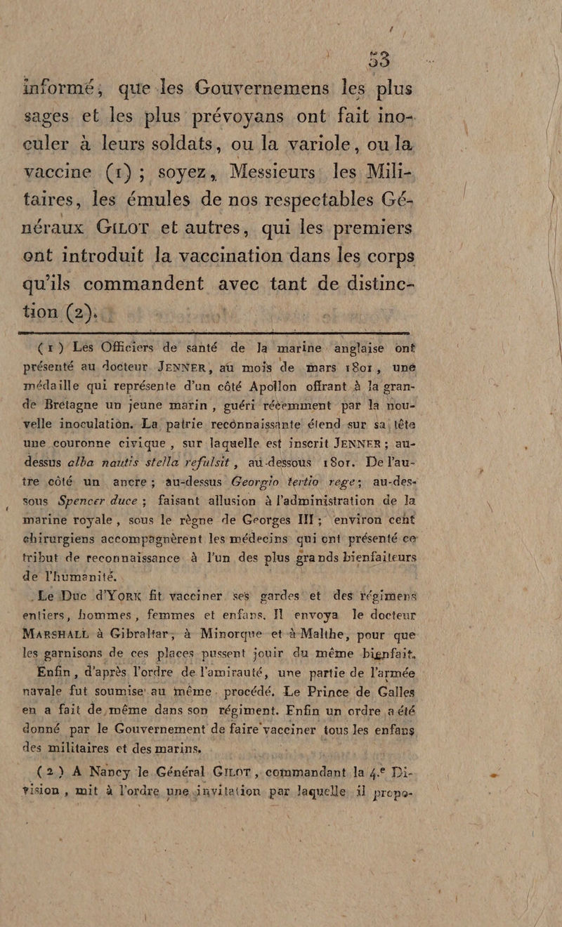 | formé; que les Gouvernemens les plus sages. et les plus prévoyans ont fait ino-. culer à leurs soldats, ou la variole, oula vaccine (1); soyez, Messieurs: les Mili- taires, les émules de nos respectables Gé- néraux GiLor et autres, qui les. premiers ent introduit la vaccination dans les corps qu’ils commandent avec tant de distine- tion (2). (1) Les Officiers de santé de la marine. anglaise ont présenté au docteur. JENNER, au mois de mars 1801, une meédaille qui représente d’un còté Apollon offrant.à la gran- de Bretagne un jeune marin, guéri rééemment par la nou- velle inoculatiòn. La patrie recònnaissAnte étend sur sa; téte une couronne civique , sur laquelle est inserit JENNER; au- dessus alba nautis stella refulsit, av-dessous 1807. De l’au- tre còté un. anere; ‘au-dessus Georgio tertio rege; au-des- sous Spencer duce ; faisant allusion è l’administration de la marine royale, sous le règne de Georges III ; ‘environ cent ehirurgiens accompagnèrent les médecins. qui ont présenté cer tribut de reconnaissance à l'un des plus gra nds bienfaiteurs de Thumanité. ‘Le Duc d’Yorx fit vacciner. ses gardes' et des régimens entiers, hommes, femmes et enfans. Il envoya le docteur MarsHati. à Gibraltar; è Minorque et-è-Malthe, pour que les garnisans de ces places pussent jouir du méme bignfait, Enfin, d’apròs Tordre de l’amirauté, une partie de l’armée navale fut soumise' au méme. procédé, Le Prince de Galles en a fait de,méme dans son régiment. Enfin un ordre.a été donné par le Gouvernement de faire vaceiner tous les enfans des militaires et des marins. (2) A Nancy le Général GILOT, solsiii la 4.0 Di. vision, mit à Vordae une invitation par laquelle. il prope-