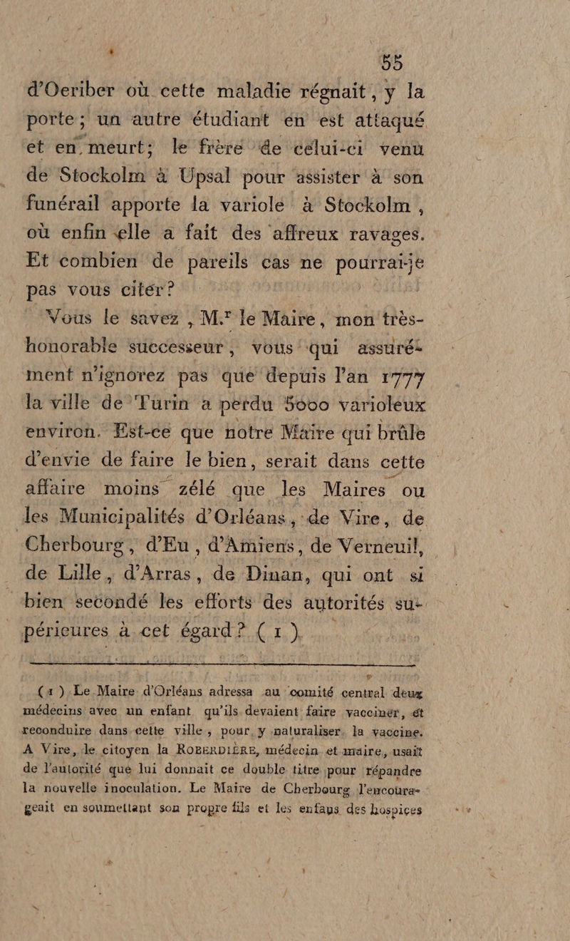 d’Oeriber où cette maladie régnait, y la porte; un autre étudiant en est attaqué et en. ‘meurt; le frèreé de ‘celui-ci venù de Stockolm è Upsal pour assister à son funérail apporte la variole è Stockolm , où enfin elle a fait des affreux ravages. Et combien de pareils cas ne pourrat; pas vous citer? Vous le savez , M. le Maire, mon'très- honorable successeur, vous’ qui assuré ment n’ignorez pas que depuis l'an r77y la ville de Turin a petdu 5évo varioleux environ. Est-ce que notre Maire qui bràle d’envie de faire le bien, serait dans cette affaire moins zélé que les Maires. Ou les Municipalités d'Orléans, :de Vire, de | Cherbourg, d’Eu, d’Amiens, de Vernenil, de Lille, d’Arras, de Dinan, qui ont . si bien LSbalid les efforts des autorités su- 4 péricures. a cet 6gard ? (IL) i (1 ).Le Maire d'Orléans adressa Lau ‘comité central deux médecins avec un enfant qu’ils. devaient faire vaccinér, et reconduire dans.cette ville, pour, y .naturaliser. la vaccine, A Vire,.le citoyen la RoBERDIERE, médecin. et maire, usait de l’autorité que lui donnait ce double titre pour répandre la nouvelle inoculation. Le Maire de Cherbourg l’encoura= gealt en soumeltant son propre fils et les enfaps des hospices