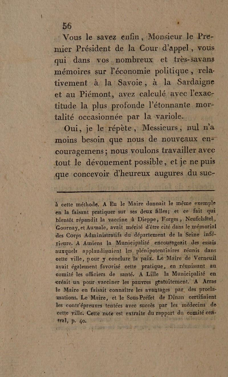 Vous le savez enfin, Monsieur le Pre- nmier Président de la Cour.d'appel., vous qui dans vos. nombreux et très-savans mémoires sur l’économie politique , rela- tivement à; la: Savoie, à la Sardaigne et au Piémont, avez calculé avec l’exac- titude Ia plus profonde l’étonnante. mor- talité occasionnée par la variole.. Oui, je le répète, Messicurs; nul n'a moins besoin que nous de nouveaux en= couragemens; nous voulons travailler avec tout le dévounement possible, et je ne puis que concevoir d’heureux augures du suc- à cette méthode. A Eu le Maire donnait le méme exemple en la faisant pratiquer sur ses deux filles; et ce fait qui. bientòt répandit la vaccine ‘è Dienpey Forges ;. Neufchàtel, Gournay, et Aumale, avait mérité d’étre cité dans le mémorial des Corps Administratifs du département de la Seine infé- rieure. À Amiens la Municipalité encourageait. des essais, auxquels applaudissaient les plénipotentiaires iréunis dans cette ville, pour y conclure Ta paix. Le Maire de Verneuil avait également favorisé cette pratique, en réunissant au comité les officiers de santé. A Lille la Municipalité en ‘eréait un pour.vacciner les pauvres gratuitement. (A Arras le Maire en faisait connaître les avantages par. des procla- mations. Le Maire, et le Sous-Préfet de Dinan certifiaient les contr'épreuves tentées avec succès par les médecins de cette ville. Cette note est extraite du rapport su RE cer- tral, p. 4o. \ :