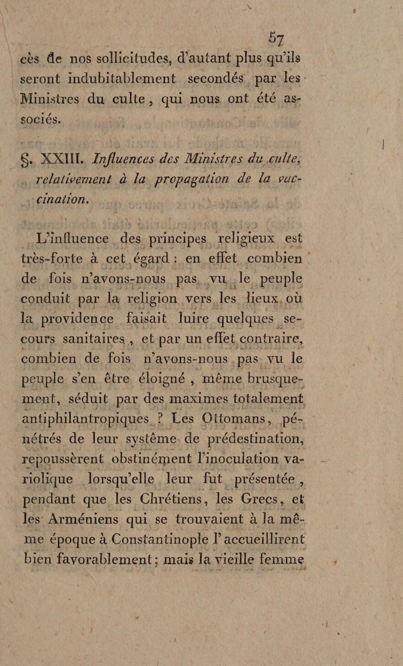 cès de nos sollicitudes, d’autant plus qu'ils seront indubitablement secondés par les Ministres du culte, qui nous ont été as- sociés. $, XXI. Influences des Ministres du culte, relativement è la. propagation de la vuc- vcination. . L’influence des ‘principes religieux est très-forte à cet \égard : en effet combien ‘ de. fois. n’avons-nous pas, vu. le peuple conduit par la religion. Vers, dra lieux. OÙ la providence faisalt luire quelques. Ser cours sanitaires , et par un eftet con traire, combien de fois. n’avons- nous . pas: vu le peuple sen. ètre gloig gné , méme brus sque- ment, séduit par des maximes totalement antiphilantropigues, ? Les Ottomans, pé- nétrés de leur système de prédestination, repoussèrent obstinément l’inoculation va- riolique lorsqwelle leur fut présentée , pendant que, les Chrétiens, les Grecs, et les Arméuiens qui se trouvaient à la mé- me époque à Constantinople 1’ accueillirent bien favorablement; mais la Vieille femme