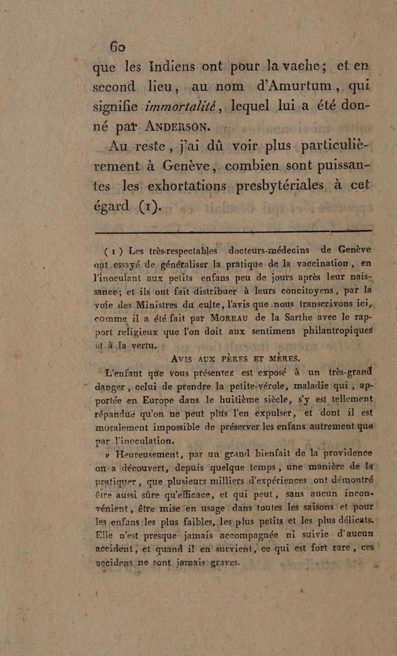 que les Indiens ont pour lavache; et en second lieu, au nom d’Amurtum,, qui signifie immortalité , lequel lui.a. été don- né par. ANDERSON. Au. :reste, Pai di ‘voir. plus. particuliè- rement: à Genève; combien sont puissan- tes. les: exhortations..presbytériales, à cet égard. (1). (1) Les très respectables docteurs-médecins de Genève ont.essayé de, génétaliser la. pratique. de la vaccination, en l'inoculant aux petits enfans peu de jours après leur nais- sancè; et ils ‘ont fait distribuer è leurs concitoyens, par la voie des Ministres du .culte, l'avis que nous iranscerivons ici, comme il a été fait par MoreAU de la Sarthe ‘avec le rap- port religienx que l’on doit aux sentimens philantropiques. et.d.la vertu, &gt; AVIS AUX PÈRES ET MERES. * L’enfant que vous présentez est exposé à un {rès- pren Ù danger; .celui de prendre la petite-vérole, maladie qui , ap- portée en Europe dans le huitième siècle, s'y est tellement répandue quion ne peut plts l'en expulser, et dont il est moralement impossible de préserver les enfans nno o par l'inoculation. v Heureusement, par un grand bienfait de ha ‘providende ‘ ona ‘\découvert, depuis ‘quelque temps, une’ manière de la pratiquer,, que plusieurs milliers .d’expériences ont démontré Gire aussi sfire qu'efficace, et qui peut, sans aucun incon. vénient, étre mise “en usage dans toutes les saisons. et pour les enfans.les plus faibles, lesiplus petits ‘et les plus délicats. Elle n'est presque jamais accompagnée ni suivie. d’aucun accident, et quand il en' survient, ce ma est fort.rare, ces. accidens, ne sont jamais\graves. DI