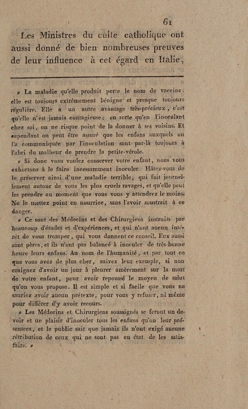 Ms): ‘Les Ministres du cùlte catholique ‘ont aussi donné de bien nombreuses preuves de leur influence è cet égard en Italie, » Ta maladie qu'elle produit porie le nom de vaceine: elle est toujours extràmement bénigne et presque toujours régulière. Elle a un autre avantage très +précieux., C'est qu'elle n’ est jamais contagieuse:. en sorte qu’en l’inoculant chez soi, on ne.risque point'de la donner à ses voisins, Et eependant on peut éire assuré que les enfans auxquels on l'a communiquée par. l’inoculation sont par-là toujours. è l'abri du malheur de prendre la petite-vérole. » Si done vous voulez conserver votre enfant, nots vous exhortons à le faire incessamment inoculer.. Hatez-vous de le préserver ainsi. d'une maladie terrible; qui fait journeb lement autour de vous les plus cruels ravages, et qu'elle peut les prendre au momefit que ‘vous vous y attendrez le moinsi Ne le mettez point en nourrice, sans l'avoir soustrait à ce danger. » Ce sont des Médecins et des Chirurgiens istruite par beaucoup d’études et d’expériences, et qui n’ont aucun inté rét de vous tromper, qui vous donnent ce conseil. Evx aussi sont pères, et ils n’ont pas balancé à inoculer de très-bonne heure leurs enfans. Au nom de l’'humanité ,. et par tout ce que vous avez de plus cher, suivez leur exemple, si non. craignez d’avoir un jour à pleurer amèrement sur la. mort de votre enfant, pour avoir repoussé le moyen de salut qu'on vous propose. Il est simple et si facile que vous ne sauriez avoir aucun prétexte, pour vous y refuser, ni méme pour différer d’y avoir recours. » Les Médecins et Chirurgiens soussignés se feront un de. voir et un plaisir d’inoculer tous les enfans qu'on leur pré- sentera ) et le public sait que jamais ils n’ont exigé aucune rétribution de ceux qui ne sont. pas en état. de les satis- faire. »