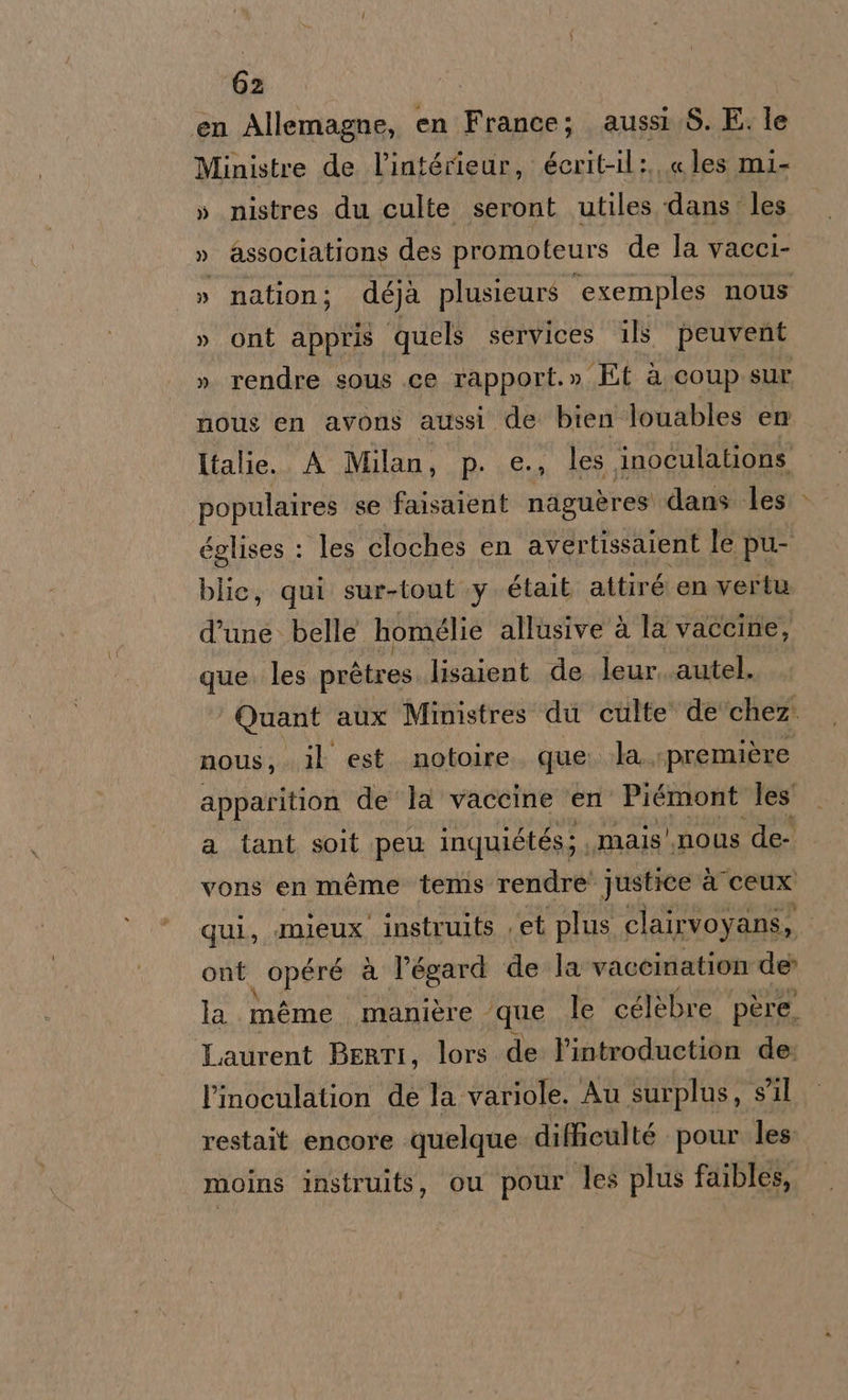en Allemagne, en France; aussi S. E. le Ministre de l’intérieur, écrit-il:., « les mi- » nistres du culte seront utiles dans les » associations des promoteurs de la vacci- » nation; déjà plusieurs ‘exemples nous » ont appris quels services ils peuvent » rendre sous .ce rapport.» Et à coup sur nous en avons aussi de bien Jouables en Italie. A Milan, p. e., les inoculations. populaires se faisaient naguères dans les églises : les cloches en avertissaient le pu- blic, qui sur-tout .y était attiré en vertu d’une. belle homglie allusive à la vaccine, que. les pin lies lisaient de leur..autel. ‘Quant aux Ministres' du culte‘ de'‘chez. nous, . il est. notoire. que. la «première apparition de la vaccine ‘en Piémont les a tant soit pew inquiétés;, mais'.nous de vons en méme tems rendre' justice à ceux qui, mieux instruits , et plus clairvoyans, ont opere à l’égard de la vaccination de la méme manière - que le célèbre père. Laurent BeRrTI, lors de l’introduction de: l’inoculation de la variole. Au surplus, s'il restait encore quelque difficulté pour les moins instruits, cu pour les plus faibles,