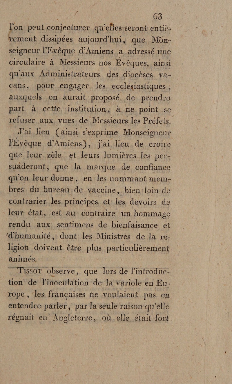 nr 03 l’on peut conjeciurer qu'elles seront entiò- rement dissipées aujourd’'hui, que Mon- seigneur l'Evéque d’Amiens a. adressé une circulaire à Messieurs nos Evéques, ainsi qu'aux Administrateurs. des diocèses va- cans, pour engager. les. ecclésiastiques , auxquels. on aurait proposé de prendre part a cette institution, à. ne point .se refuser aux. vues. de Messieurs les Préfets. Jai lieu (ainsi sexprime Monseigneur l'Evéque d’Amiens), Jai lieu. de. croire que leur, zèle. et leurs lumières les per- suaderont; que la margue de confianec qu'on leur donne, en les nommant mem- bres du bureau de vaccine,. bien loin dè eontrarier les principes. et les devoirs de leur état, est au contraire un hommage rendu aux sentimens de bienfaisance et ‘d'humanité, dont les Ministres de la re- ligion doivent ètre plus particulièrement animés, . Tissor observe, que Tors de l’introduce- tion de l’inoculation de la variole en Eu- rope , les francaises he voulaient pas en entendre parler, parla sele raison qu'elle régnait en Angleferre, où. elle était fort