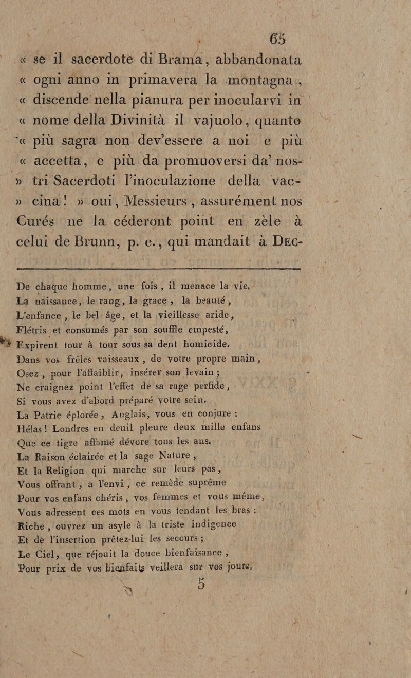 « « « « “a « » » ‘ 65 se il sacerdote di Brama, abbandonata ogni anno in primavera la montagna., discende nella pianura per inocularvi in nome della Divinità il vajuolo ; quanto più sagra non dev'essere a noi. e più accetta, e più da promuoversi da’ nos- tri Sacerdoti l’inoculazione della vac- cina! » ou, Messieurs, assurément nos