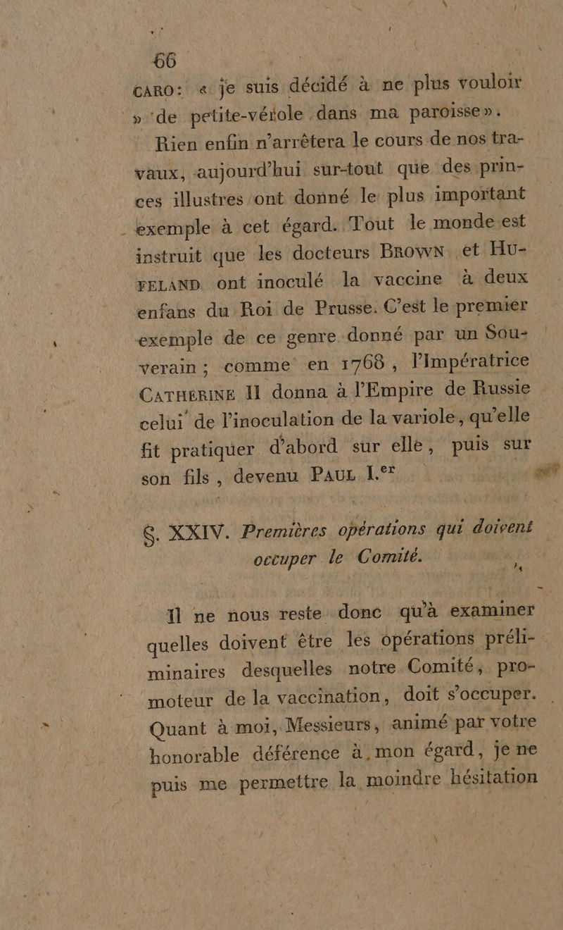 66° , cARO: « je suis décidé à ne plus vouloir »‘de petite-véiole dans ma paroisse » . Rien enfin n’arrétera le cours de nos tra- vaux, aujourd’hui sur-tont que des prin- ces illustres ‘ont donné le: plus important exemple à cet égard. Tout le monde est instruit que les docteurs Brown. .et Hu- reLanp. ont inoculé la vaccine ‘è deux enfans du Roi de Prusse. C'est le premier exemple de ce genre donné par un Sou- verain; comme’ en 1768, l’Impératrice CarHgRrINE Il donna è l’Empire de Russie celui de l’inoculation de la variole, qu'elle fit pratiquer. d’abord sur elle, puis sur son fils, devenu PauL.1.° er”, S. XXIV. Premières opérations qui doiveni 4 occuper. le Comité. Tl ne nous reste donc. qu'à examiner quelles doivent ètre les opérations préli- minaires desquelles notre. Comité, pro- moteur de la vaccination, doit s'occuper. Quant à moi, Messieurs, ‘animé par votre honorable déférence à, mon égard, je ne puis me permettre la moindre hésitation