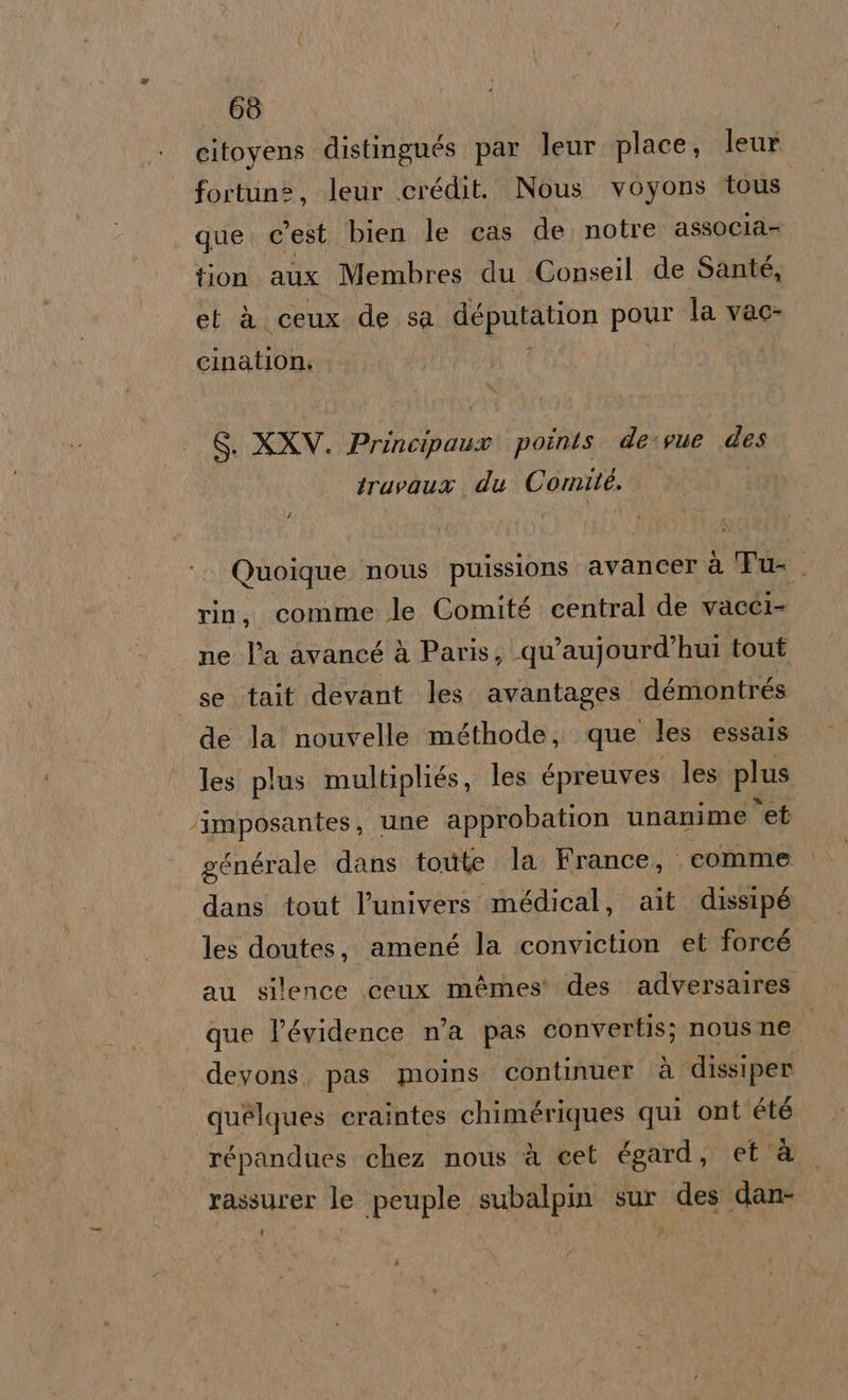 citoyens distingués par leur place, leur fortune, leur icrédit. Nous voyons tous que. c'est bien le cas de notre associa- tion aux Membres du Conseil de Santé, et à ceux de sa députation pour la vac- cination: x Si XXV. I points. de:sue des truvaua du Conte. Quoique nous puissions avancer à Tu- rin, comme le Comité central de vacci ne l’a avancé à Paris, qu’aujourd’hui tout se tait devant les. avantages démontrés de la nouvelle méthode, que les essals. les plus multipliés, les &amp;preuves les plus ‘imposantes, une approbation unanime “et générale dans toute la France, comme dans tout l’univers médical, ait dissipé les doutes, amené la ‘conviction et forcé au silence ceux mémes' des. adversaires que l’évidence n'a pas convertis; nous ne devons, pas moins continuer ‘è dissiper quèlques eraintes chimériques qui ont été répandues chez nous è cet égard, età rassurer le peuple subalpin sur des dan-