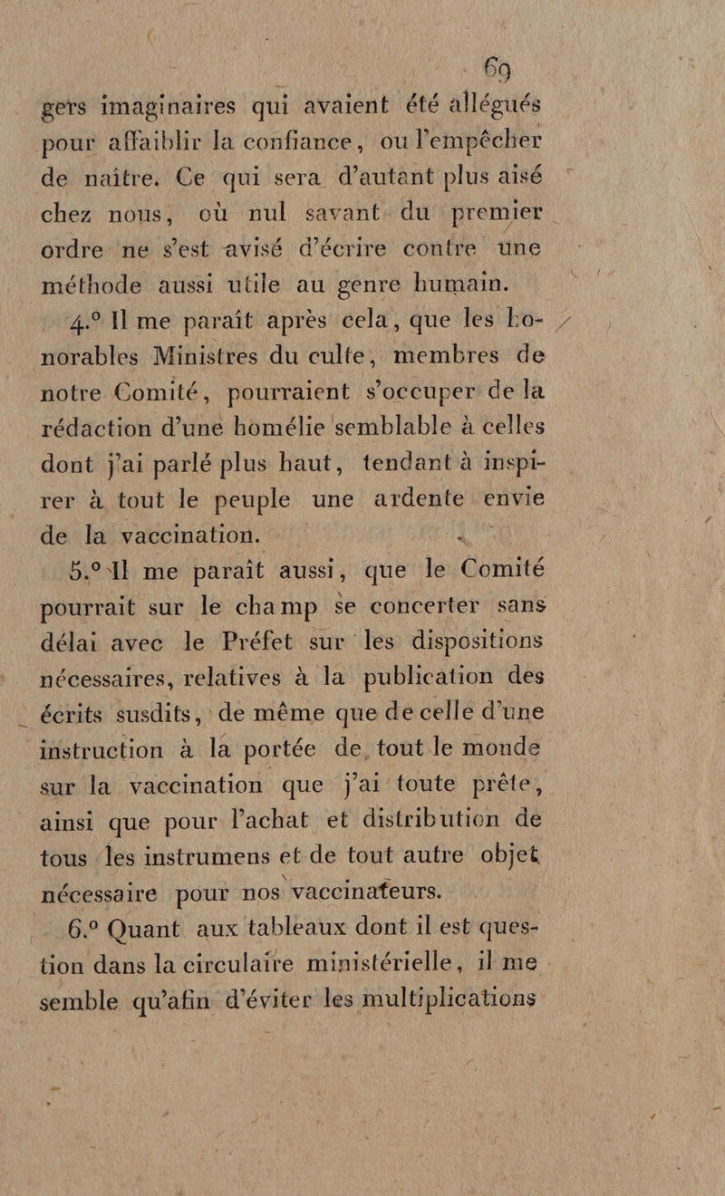 gets imaginaires qui avaient été allégués pour affaiblir la confiance, ou l’empécher de naître. Ce qui sera d’autant plus aisé chez nous, où nul savant. du premier. ordre ne s'est avisé d’écrire contre une méthode aussi utile au genre humain. 4.9 Il me paraît après cela, que les bo- norables Ministres du culte, membres de notre Comité, pourraient s'occuper de la rédaction d’une homélie semblable à celles dont j'ai parlé plus haut, tendantà inspt- rer à tout le peuple une ardente envie de la vaccination. | 5.°%Il me paraît aussi, que le Comité pourrait sur le champ se concerter sans délai avec le Préfet sur les dispositions nécessaires, relatives à la publication des écrits susdits,: de méme que de celle d’une instruction à la portée de, tout le monde sur la vaccination que j'ai toute préte, ainsi que pour l’achat et distribution de tous ‘les instrumens et.de tout autre objet nécessalre pour nos vaccinafeurs. ES, Quant aux tableaux dont il est ques- tion dans la circulaire ministérielle, il me semble quatin d’éviter les multiplications