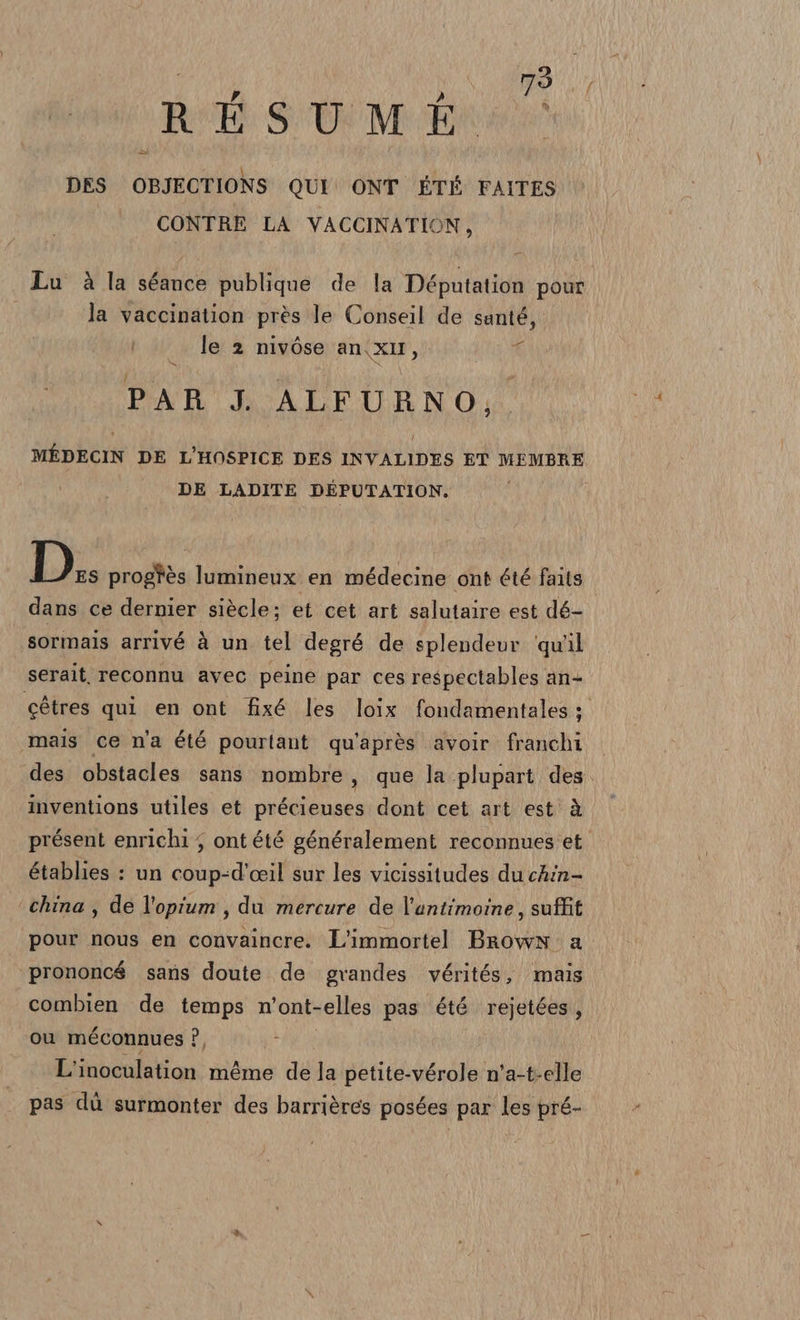 REÉESUMEST \ , DES OBJECTIONS QUI ONT ÉTÉ FAITES CONTRE LA VACCINATION, Lu è la séance publique de la Députation pour la vaccination près le Conseil de santé, le 2 nivòse an\xII, T PAR J. ALFURNO, MÉDECIN DE L'HOSPICE DES INVALIDES ET MEMBRE DE LADITE DEPUTATION,. L}. progtès lumineux en médecine ont été faits dans ce dernier siècle; et cet art salutaire est dé- | sormais arrivé à un tel degré de splendeur ‘qu’il serait, reconnu avec peine par ces respectables an- cétres qui en ont fixé les loix fondamentales ;. ‘mais ce n'a été pourtant qu'après avoir franchi des obstacles sans nombre, que la .plupart des. inventions utiles et précieuses dont cet art est à présent enrichi ; ont été généralement reconnues et. établies : un coup-d'ceil sur les vicissitudes du chin- china, de l'opium, du mercure de l’antimoine, suffit pour nous en convaincre. L’immortel Brown. a prononcé sans doute de grandes vérités, mais combien de temps n’ont-elles pas été rejetées, ou méconnues P, } L’inoculation méme de la petite-vérole n'a-t-elle pas dù surmonter des barrières posées par les pré-