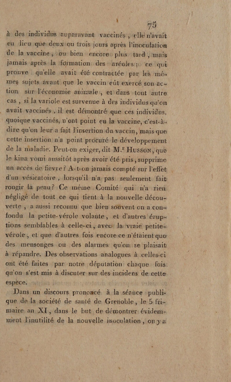 à des ‘individus ‘auparavant. vaccinés'; elle n'avait eu lieu querdenxicu trois jours après l'inoculation de la vaccine:;) 0u bien: encore plus tard , mais jamais après: la ‘formation: des + 'aréoles;;. ‘ce qui prouve . qu'elle ‘avait été contractée par le mé&amp; mes sujets.awant que le vaccin'eùt exercé son'ace tion sur.l'économie aviziale:, et‘ dans’ tout ‘autre cas , si la variole est survenue à des individus qa'on avait vaccinés, il est démontré ‘que ces individus, quoique vaccinés, n'ont point eu la vaccine, c’est-à- dire qu'on leur .a fait l’insertion:du vaccin, mais:que cette insertion n'a point procuré le développement de la maladie. Peut-on exiger, dit M.* Husson, que le kina vomi aussitòt après avoir été pris, supprime un accès de fievre ? A-t-on jamais compté sur l’effet d'un vésicatoire , lorsqu'il n'a; pas: seulement ‘fait rougir la peau? Ce méme Comité: qui n'a rien négligé de tout ce qui tient.à la nouvelle décou- verte, a aussl reconnu que bien soùvent on a con- fonda la petite-vérole volante, et d'autres érup&gt; tions semblables à celle-ci, avec: la:‘vraie petite- véroie, et que. d'autres fois encore:ce:n’étaient quer des. mensonges ou des alarmes quion: se plaisait: à répandre. Des observations analogues à celles-ci ont été faites ‘par notre députation chaque. fois. qu'on s'est mis à discuter sur des incidens de cette espece. | Dans un discours prononcé. è la séance publi- que de la société de santé de Grenoble, le 5 fri- malre, an XI, dans le but. de Luna évidem- mient l'inutilité de la nouvelle inoculation , on y 2