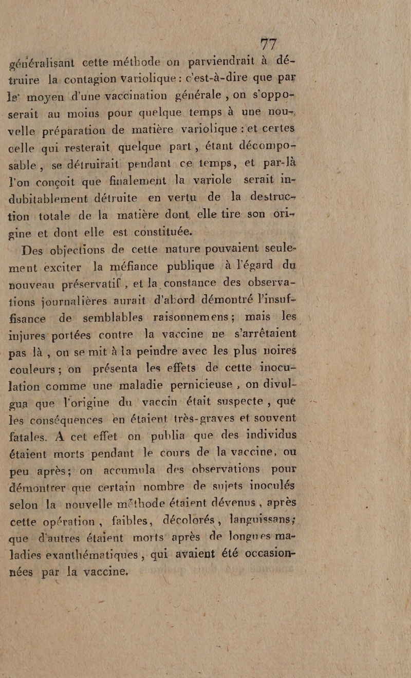 généralisant cette méthode on parviendrait à dé- truire la. contagion variolique : c'est-à-dire que par le moyen d'une vaccination générale , on s'oppo- . serait au moins pour quelque temps à une nou, velle préparation de matière. variolique : et.certes celle qui resterait quelque part ,, étant décompo- sable , se détruirait ‘pendant. ce iemps, et par-là l'on concoit que finalement la variole serait in- dubitablement détruite en vertu de la destruc- tion totale de la matière dont elle tire son ori- gine et dont elle est constituée. Des objections de cette nature pouvaient seule- ment exciter la méfiance publique è l'égard du nouveau préservatif , et la constance des observa- | tions journalières aurait. d'abord démontré l'insuf- fisance de semblables: raisonnemens; mais les injures: portées contre la vaccine ne s’arrétaient pas là , on se mit à ja peindre avec les plus noires couleurs; on présenta les effets. de cette inocu- lation comme une maladie pernicieuse , on divul- gua que l'origine du vaccin était suspecte , què les conséquences en étaient très-graves et souvent fatales. A cet effet. on publia que des individus étaient morts pendant le cours de la vaccine, ou peu après; on accumula des observations pour démontrer que certain nombre de snjets inocnlés selon la nouvelle m&amp;thode étaient dévenus, aprés cette opération, faibles, décolorés, languissans; que d'autres étaient morts' après de longnes ma- ladies exanthémetiques, qui avaient été occasion nées par la vaccine.