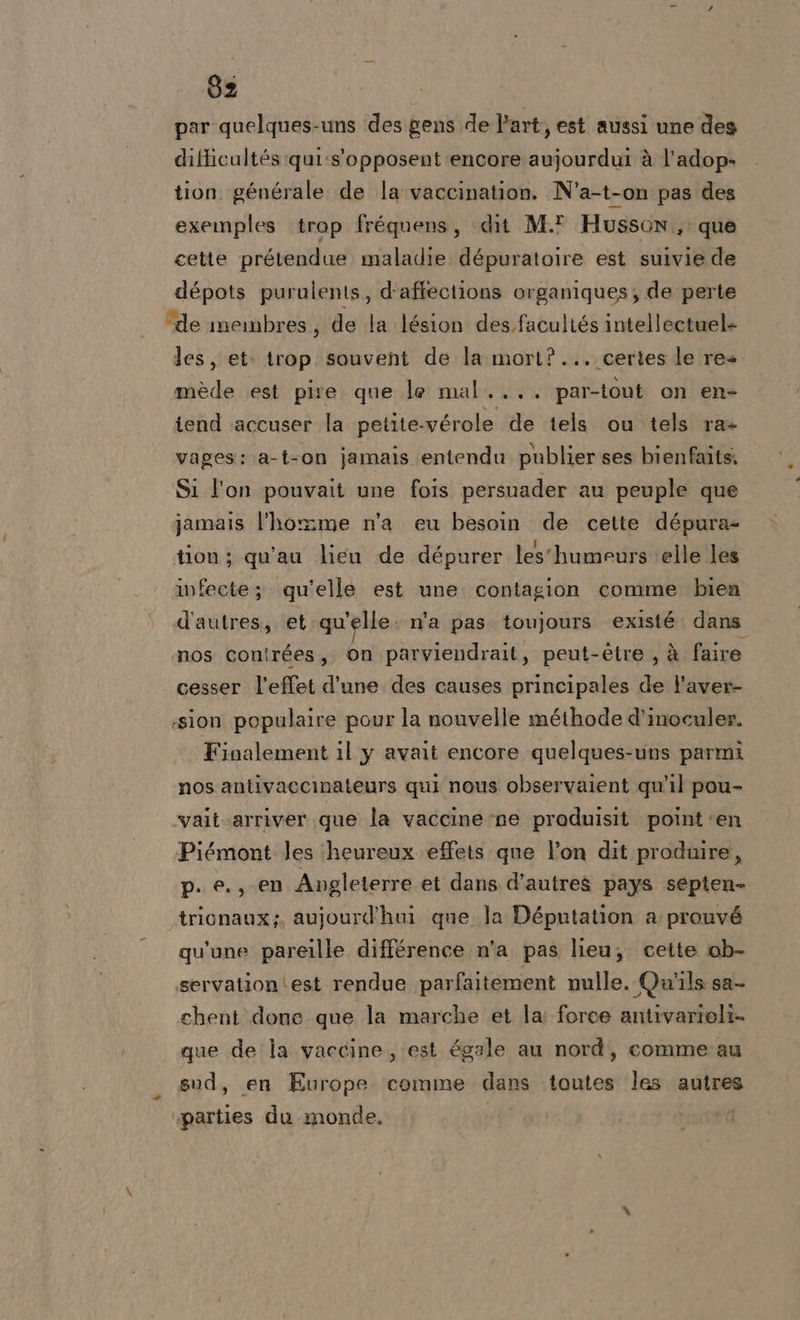 ud 62 par quelques-uns des gens de Part, est aussi une des ditticultés qui:s'opposent encore aujourdui à l’adop- tion générale de la vaccination. N’a-t-on pas des exemples trop fréquens, dit M.? Husson,: que cette prétendue maladie dépuratolre est suivie de dépots purulents, d'affections organiques; de perte les, et: trop souvent de la mort?... certes le res mède est pire que le mal.... par-t0ut on en- iend ‘accuser la petite-vérole de tels ou tels ra- vages: a-t-on jamais entendu publier ses bienfaits. Si l'on pouvait une fois persuader au peuple que jamais l'homme n'a eu besoin de cette dépura- tion; qu'au lieu de dépurer les'humeurs elle les infecte; qu'elle est une contagion comme bien d'autres, et qu'elle. n’a pas. toujours existé. dans nos con!rées, On parviendrait, peut-étre , à faire cesser l’effet d'une des causes principales ® l'aver- sion populaire pour la nouvelle méthode d’inoculer. nos antivaccinateurs qui nous observaient qu'il pou- Piémont les ‘heureux effets que l’on dit produire, p. e., en Avgleterre et dans d'autres pays sepien- trionaux;, aujourd'hui que la Députation a prouvé qu'une pareille différence n'a pas lieu; cette ob- chent done que la marche et la: force antivarioli- que de la vaccine, est égale au nord, comme au