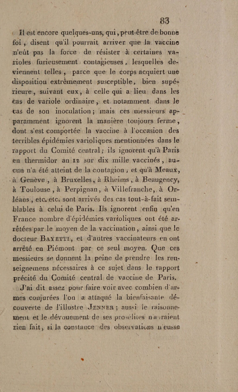 { Îl est encore quelques-uns; qui , peut-étre de. bonne foi; disent qu'il pourrait arriver que la vaccine n'eùt pas la force. de résister ‘è certaines va- rioles. furieusement contagieuses , lesquelles de- viennent telles:, parce que: le corps acquiert une disposition extrèmement .susceptible, bien supé» rieure:, suivant eux, à celle qui a; lieu. dans les &amp;as de variole ordinaire ,; et. notamment. «dans le cas de son inoculation; mais ces messieurs ap- paramment ignorent la manière toujours ferme, ‘dont:s'est comportée la vaccine è l'occasion des. terribles. épidémies varioliques mentionnées dans le - rapport du Comité central; ils ignorent qu'à Paris en thermidor an.12 sur dix mille vaccinés, au- cun n'a été atteint de la contagion ; et qu'à Meaux, LI - A Genève ., à Bruxelles, à Rheims , à Beaugency, à Toulouse, à Perpignan, è Villefranche, à Or- léans., etevetc: sont arrivés des cas tout-à-fait sem- blables à celui de Paris. Ils ignorent v»enfin qu'en France nombre d'épidémies varfoliques ont été ar- rétéesipar.le moyen de la vaccination, ainsi que le docteur BaxETTI, et d'autres vaccinateurs en ont arrété en Piémont par ce seul moyen. Que ces messieurs se donnent la. peine de prendre. les ren. seignemens nécessalres à ce sujet dans. le rapport précité du Comité central de vaccine de Paris. J'ai dit assez pour faire voir avec combien d'ar- mes conjurées l'on a attaqué la bienfaisanie dé- couverte de l'illustre JENNER; aussi Je ralisonne- ment et le.dévouement de ses prosélites n'avralent rien fait, si la constance des observations n eusse