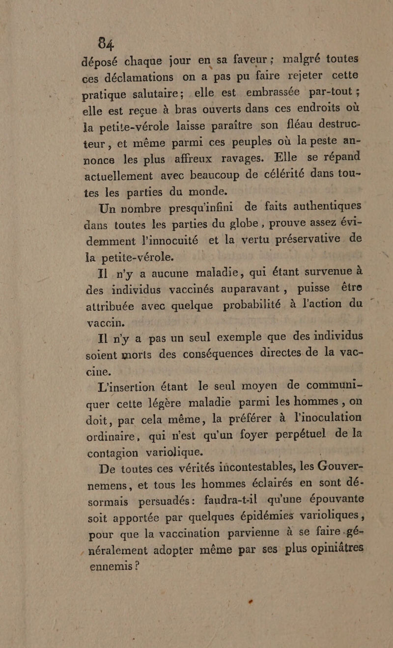 déposé chaque jour en sa faveur; malgré toutes ces déclamations on a pas pu faire rejeter cette pratique aliene elle est. embrassée par-tout ; elle est recue è bras ouverts dans ces endroits où la petite-vérole laisse paraftre son fléau destruc- teur, et mème parmi ces peuples où la peste an-. nonce les plus affreux ravages. Elle se répand actuellement avec beaucoup de célérité dans tou- tes les parties du monde. Un nombre presqu'infini de falts authentiques dans toutes les parties du globe , prouve assez évi- demment l’innocuité et la vertu préservative de la petite-vérole. | Il n'y a aucune maladie, qui étant survenue à des individus vaccinés auparavant, puisse étre attribute avec quelque probabilité. à l'action du vaccin. | Il n'y a pas un seul exemple que des individus soient morts des conséquences directes de la vac- cine. L'insertion étant le seul moyen de communi- quer cette légère maladie parmi les hommes, on doit, par cela méme, la préférer à l’inoculation ordinaire, qui n'est qu'un foyer perpétuel de la contagion variolique. De toutes ces vérités incontestables, les Cor nemens, et tous les hommes éclairés en sont dé- sormais persuadés: faudra-t-il qu'une épouvante soit apportée par quelques épidémies varioliques ; pour que la vaccination parvienne è se faire .gé- ‘ néralement adopter méme par ses plus opiniàtres ennemis ?