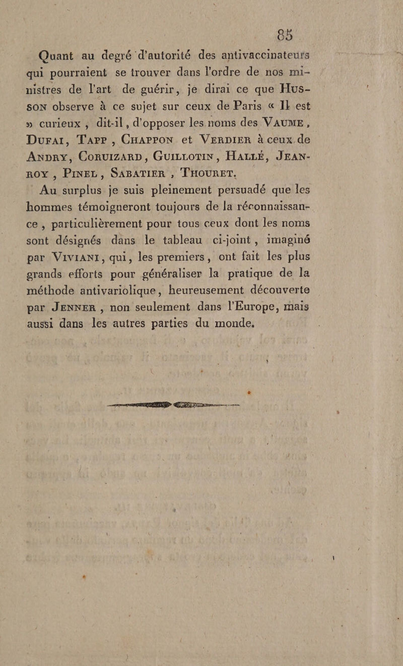 Quant au degré ‘d'autorité des antivaccinateurs qui pourraient se trouver dans l’ordre de nos mi- nistres de l'art de guérir, je dirai ce que Hus- son observe à ce sujet sur ceux de Paris « Il est » curieux ; dit-il, d'opposer les noms des VAUME, Durar, Tarr, Cmappon et VeRDIER è ceux de Anpry, CorvizarDp, GuIiLLOTIN, HALLE, JEAN- ROY, Pine, SABATIER, THOURET, — Au surplus je suis pleinement persuadé que les hommes témoigneront toujours de la réconnaissan-. ce, particulièrement pour tous ceux dont les noms sont désignés dans le tableau ci-joint , imaging par VIVIANI, qui, les premiers, ont fait les plus erands efforts pour généraliser la pratique de la méthode antivariolique, heureusement découverte par JENNER, non seulement dans l'Europe, mais aussi dans les autres parties du monde.