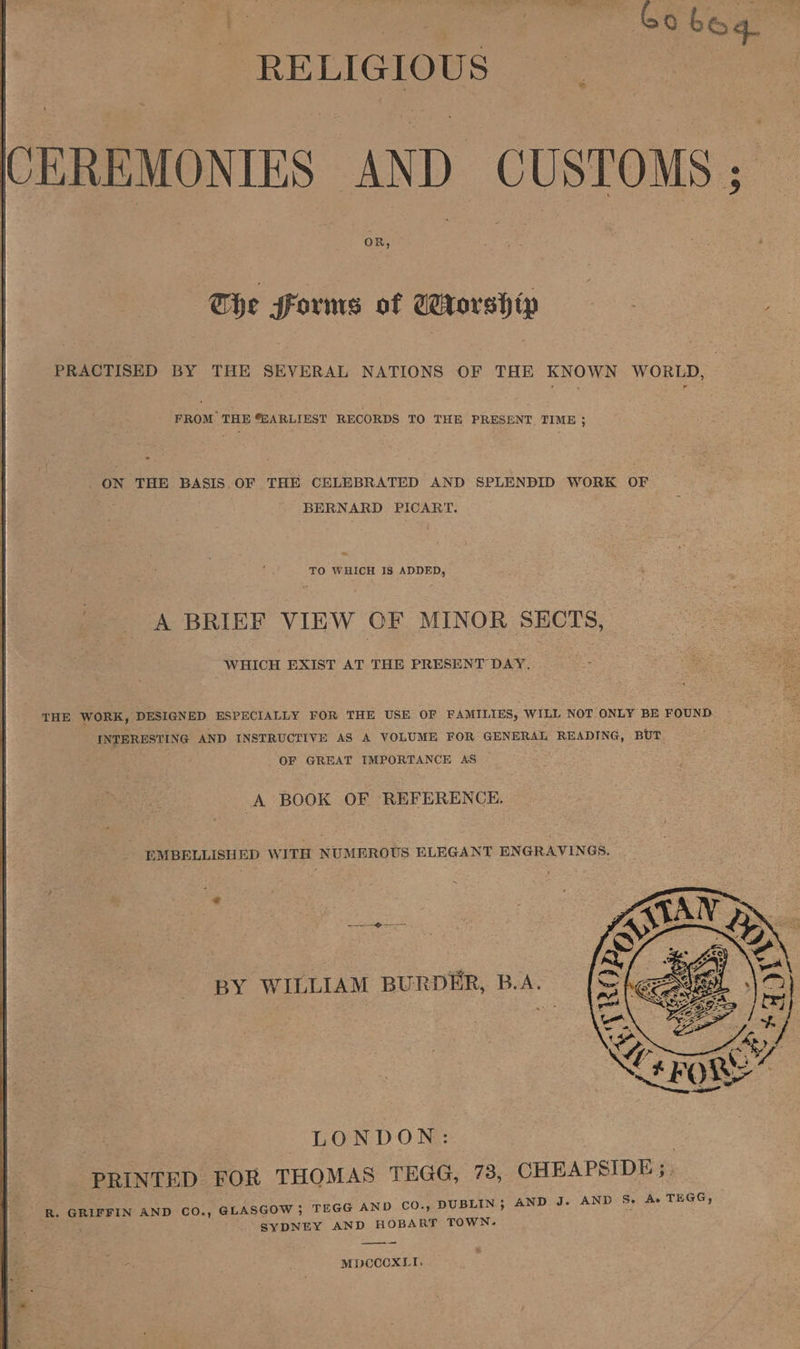 Rae nee Gobog RELIGIOUS . CEREMONIES AND CUSTOMS ; The Forms of Worship eS PRACTISED BY THE SEVERAL NATIONS OF THE KNOWN WORLD, FROM THE “EARLIEST RECORDS TO THE PRESENT TIME ; ON THE BASIS.OF THE CELEBRATED AND SPLENDID WORK OF BERNARD PICART. ~ TO WHICH IS ADDED, A BRIEF VIEW OF MINOR SECTS, WHICH EXIST AT THE PRESENT DAY. THE WORK, DESIGNED ESPECIALLY FOR THE USE OF FAMILIES, WILL NOT ONLY BE FOUND INTERESTING AND INSTRUCTIVE AS A VOLUME FOR GENERAL READING, BUT OF GREAT IMPORTANCE AS — A BOOK OF REFERENCE. EMBELLISHED WITH NUMEROUS ELEGANT ENGRAVINGS. BY WILLIAM BURDER, B.A. : LONDON: | PRINTED FOR THOMAS TEGG, 78, CHEAPSIDE;. R. GRIFFIN AND CO., GLASGOW ; TEGG AND CO., DUBLIN ; AND J. AND Se Ae TEGG, SYDNEY AND HOBART TOWN. MpCCcxLt.