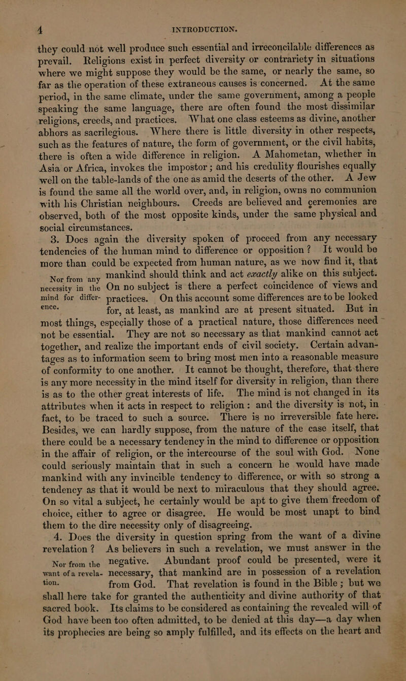 they could not well produce such essential and irreconcilable differences as prevail. Religions exist in perfect diversity or contrariety in situations where we might suppose they would be the same, or nearly the same, so far as the operation of these extraneous causes is concerned. At the same period, in the same climate, under the same government, among a people speaking the same language, there are often found the most dissimilar religions, creeds, and practices, What one class esteems as divine, another abhors as sacrilegious. Where there is little diversity in other respects, such as the features of nature, the form of government, or the civil habits, there is often a wide difference in religion. .A Mahometan, whether in Asia or Africa, invokes the impostor; and his credulity flourishes equally well on the table-lands of the one as amid the deserts of the other. A Jew is found the same all the world over, and, in religion, owns no communion with his Christian neighbours. Creeds are believed and geremonies are observed, both of the most opposite kinds, under the same physical and social circumstances. 3. Does again the diversity spoken of proceed from any necessary tendencies of the human mind to difference or opposition? It would be more than could be expected from human nature, as we now find it, that Now fon Say mankind should think and act eaactly alike on this subject. necessity in the On no subject is there a perfect coincidence of views and mind for differ- practices. On this account some differences are to be looked Bee for, at least, as mankind are at present situated. But in most things, especially those of a practical nature, those differences need ~ not be essential. They are not so necessary as that mankind cannot act together, and realize the important ends of civil society. Certain advan- tages as to information seem to bring most men into a reasonable measure of conformity to one another. | It cannot be thought, therefore, that-there is any more necessity in the mind itself for diversity in religion, than there is as to the other great interests of life. The mind is not changed in its attributes when it acts in respect to religion: and the diversity is not, in - fact, to be traced to such a source. There is no irreversible fate here. Besides, we can hardly suppose, from the nature of the case itself, that there could be a necessary tendency in the mind to difference or opposition in the affair of religion, or the intercourse of the soul with God. None could seriously maintain that in such a concern he would have made mankind with any invincible tendency to difference, or with so strong a tendency as that it would be next to miraculous that they should agree. On so vital a subject, he certainly would be apt to give them freedom of choice, either to agree or disagree. He would be most unapt to bind them to the dire necessity only of disagreeing. 4, Does the diversity in question spring from the want of a divine revelation ? As believers in such a revelation, we must answer in the Nor from the Begative. Abundant proof could be presented, were it want ofa revela- necessary, that mankind are in possession of a revelation tion. from God. That revelation is found in the Bible; but we shall here take for granted the authenticity and divine authority of that sacred book. Its claims to be considered as containing the revealed will of God have been too often admitted, to be denied at this day—a day when its prophecies are being so amply fulfilled, and its effects on the heart and