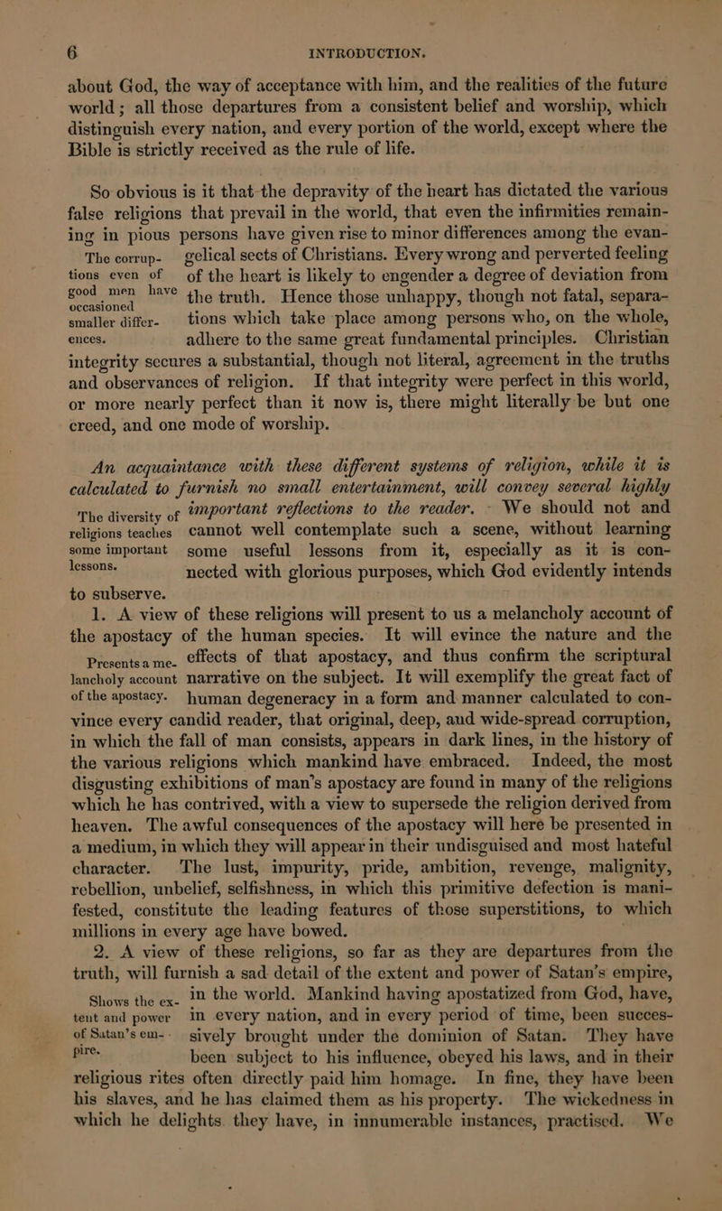 about God, the way of acceptance with him, and the realities of the future world ; all those departures from a consistent belief and worship, which distinguish every nation, and every portion of the world, except where the Bible is strictly received as the rule of life. So obvious is it that-the depravity of the heart kas dictated the various false religions that prevail in the world, that even the infirmities remain- ing in pious persons have given rise to minor differences among the evan- The corrup- _gelical sects of Christians. Every wrong and perverted feeling tions even of of the heart is likely to engender a degree of deviation from Bod sD have the truth. Hence those unhappy, though not fatal, separa- smaller differ- tions which take place among persons who, on the whole, ences. adhere to the same great fundamental principles. Christian integrity secures a substantial, though not literal, agreement in the truths and observances of religion. If that integrity were perfect in this world, or more nearly perfect than it now is, there might literally be but one creed, and one mode of worship. An acquaintance with these different systems of religion, while it is calculated to furnish no small entertainment, will convey several highly The diversity of “portant reflections to the reader, - We should not and religions teaches cannot well contemplate such a scene, without learning some important some useful lessons from it, especially as it is con- sgssons nected with glorious purposes, which God evidently intends to subserve. 1. A view of these religions will present to us a melancholy account of the apostacy of the human species. It will evince the nature and the Presentsame. CHects of that apostacy, and thus confirm the scriptural lancholy account narrative on the subject. It will exemplify the great fact of of the apostacy. human degeneracy in a form and manner calculated to con- vince every candid reader, that original, deep, aud wide-spread corruption, in which the fall of man consists, appears in dark lines, in the history of the various religions which mankind have embraced. Indeed, the most disgusting exhibitions of man’s apostacy are found in many of the religions which he has contrived, with a view to supersede the religion derived from heaven. The awful consequences of the apostacy will here be presented in a medium, in which they will appear in their undisguised and most hateful character. The lust, impurity, pride, ambition, revenge, malignity, rebellion, unbelief, selfishness, in which this primitive defection is mani- fested, constitute the leading features of those superstitions, to which millions in every age have bowed. 2. A view of these religions, so far as they are departures from the truth, will furnish a sad detail of the extent and power of Satan’s empire, Shows the ex. 12 the world. Mankind having apostatized from God, have, tent and power in every nation, and in every period of time, been succes- of Satan’sem-- sively brought under the dominion of Satan. They have oe. been subject to his influence, obeyed his laws, and in their religious rites often directly paid him homage. In fine, they have been his slaves, and he has claimed them as his property. ‘The wickedness in which he delights. they have, in innumerable instances, practised. We