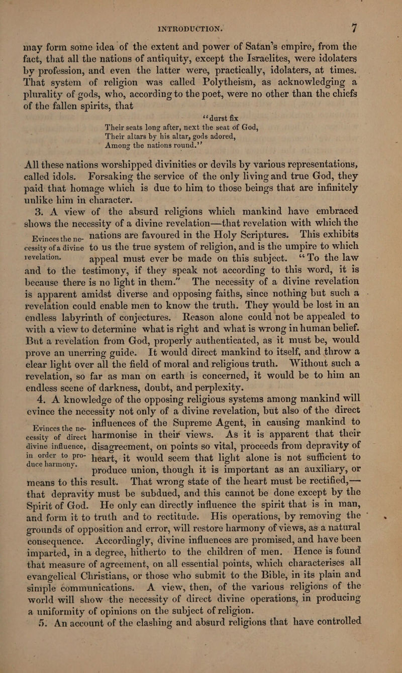 may form some idea of the extent and power of Satan’s empire, from the fact, that all the nations of antiquity, except the Israelites, were idolaters by profession, and even the latter were, practically, idolaters, at times. That system of religion was called Polytheism, as acknowledging a plurality of gods, who, according to the poet, were no other than the chiefs of the fallen spirits, that **durst fix Their seats long after, next the seat of God, Their altars by his altar, gods adored, Among the nations round.’’ All these nations worshipped divinities or devils by various representations, called idols. Forsaking the service of the only living and true God, they paid that homage which is due to him to those beings that are infinitely unlike him in character. 3. A view of the absurd religions which mankind have embraced shows the necessity of a divine revelation—that revelation with which the Evincesthe nee ations are favoured in the Holy Scriptures. This exhibits cessity ofa divine to us the true system of religion, and is the umpire to which revelation. appeal must ever be made on this subject. ‘To the law and to the testimony, if they speak not according to this word, it is because there is no light in them.” The necessity of a divine revelation is apparent amidst diverse and opposing faiths, since nothing but sucha . revelation could enable men to know the truth. They would be lost in an endless labyrinth of conjectures. Reason alone could not be appealed to with a view to determine whatis right and what is wrong in human belief. But a revelation from God, properly authenticated, as it must be, would prove an unerring guide. It would direct mankind to itself, and throw a clear light over all the field of moral and religious truth. Without such a revelation, so far as man on earth is concerned, it would be to him an endless scene of darkness, doubt, and perplexity. 4, A knowledge of the opposing religious systems among mankind will evince the necessity not only of a divine revelation, but also of the direct Evinces the ne. influences of the Supreme Agent, in causing mankind to cessity of direct harmonise in then’ views. As it is apparent that their divine influence, disagreement, on points so vital, proceeds from depravity of aS OFREE hoc Bror heart, it would seem that light alone is not sufficient to “* produce union, though it is important as an auxiliary, or means to this result. That wrong state of the heart must be rectified,— that depravity must be subdued, and this cannot be done except by the Spirit of God. He only can directly influence the spirit that is in man, and form it to truth and to rectitude. His operations, by removing the ° grounds of opposition and error, will restore harmony of views, as a natural consequence. Accordingly, divine influences are promised, and have been imparted, in a degree, hitherto to the children of men. Hence is found that measure of agreement, on all essential points, which characterises all evangelical Christians, or those who submit to the Bible, in its plain and simple communications. A view, then, of the various religions of the world will show the necessity of direct divine operations, in producing a uniformity of opinions on the subject of religion. 5. An account of the clashing and absurd religions that have controlled