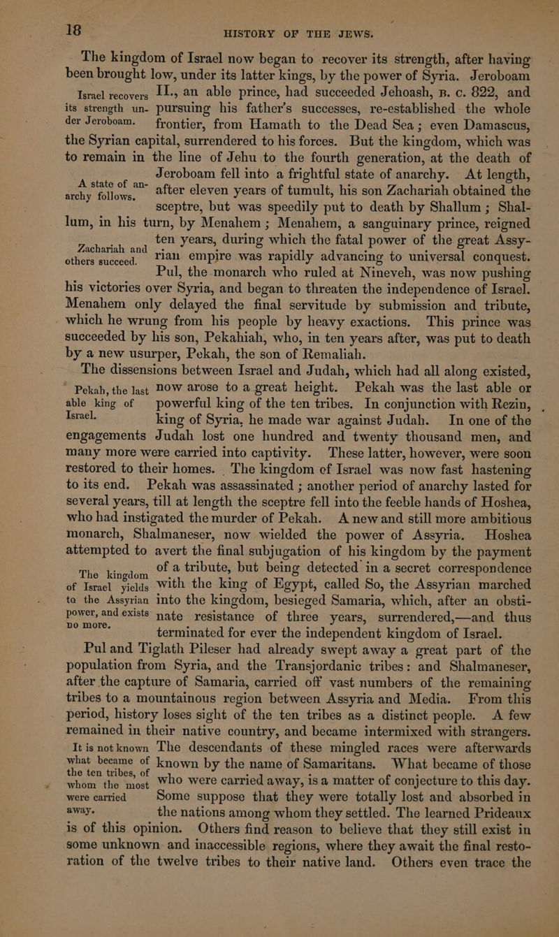 The kingdom of Israel now began to recover its strength, after having been brought low, under its latter kings, by the power of Syria. Jeroboam Israel recovers L1-, an able prince, had succeeded Jehoash, n. c. 822, and its strength un- pursuing his father’s successes, re-established: the whole der Jeroboam. frontier, from Hamath to the Dead Sea; even Damascus, the Syrian capital, surrendered to his forces. But the kingdom, which was to remain in the line of Jehu to the fourth generation, at the death of Jeroboam fell into a frightful state of anarchy. At length, after eleven years of tumult, his son Zachariah obtained the sceptre, but was speedily put to death by Shallum ; Shal- lum, in his turn, by Menahem ; Menahem, a sanguinary prince, reigned ten years, during which the fatal power of the great Assy- Zachariah and | : : : ° others succeed, ~2i empire was rapidly advancing to universal conquest. ul, the monarch who ruled at Nineveh, was now pushing his victories over Syria, and began to threaten the independence of Israel. Menahem only delayed the final servitude by submission and tribute, _ which he wrung from his people by heavy exactions. This prince was succeeded by his son, Pekahiah, who, in ten years after, was put to death by a new usurper, Pekah, the son of Remaliah. The dissensions between Israel and Judah, which had all along existed, ~ Pekah, the last HOW arose to a great height. Pekah was the last able or able king of | powerful king of the ten tribes. In conjunction with Rezin, . Terael. king of Syria, he made war against Judah. In one of the engagements Judah lost one hundred and twenty thousand men, and many more were carried into captivity. These latter, however, were soon restored to their homes. _ The kingdom ef Israel was now fast hastening to its end. Pekah was assassinated ; another period of anarchy lasted for several years, till at length the sceptre fell into the feeble hands of Hoshea, who had instigated the murder of Pekah. A new and still more ambitious monarch, Shalmaneser, now wielded the power of Assyria. Hoshea attempted to avert the final subjugation of his kingdom by the payment The kingdom of a tribute, but being detected in a secret correspondence of Israel yields With the king of Egypt, called So, the Assyrian marched ta the Assyrian into the kingdom, besieged Samaria, which, after an obsti- power, and exists nate resistance of three years, surrendered,—and thus seth as terminated for ever the independent kingdom of Israel. Pul and Tiglath Pileser had already swept away a great part of the population from Syria, and the Transjordanic tribes: and Shalmaneser, after the capture of Samaria, carried off vast numbers of the remaining tribes to a mountainous region between Assyria and Media. From this period, history loses sight of the ten tribes as a distinct people. A few remained in their native country, and became intermixed with strangers. It is notknown The descendants of these mingled races were afterwards what became of known by the name of Samaritans. What became of those the ten tribes, of : : 3 : whom the most 20 were carried away, isa matter of conjecture to this day. were carried Some suppose that they were totally lost and absorbed in away. the nations among whom they settled. The learned Prideanx is of this opinion. Others find reason to believe that they still exist in some unknown and inaccessible regions, where they await the final resto- ration of the twelve tribes to their native land. Others even trace the A state of an- archy follows.