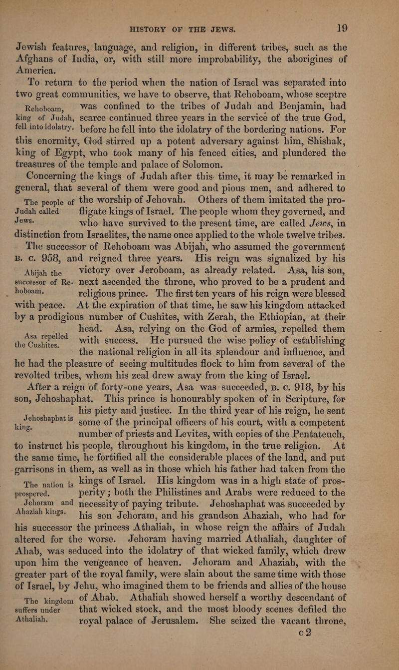 Jewish features, language, and religion, in different tribes, such as the Afghans of India, or, with still more improbability, the aborigines of America. To return to the period when the nation of Israel was separated into two great communities, we have to observe, that Rehoboam, whose sceptre Rehoboam, | Was confined to the tribes of Judah and Benjamin, had king of Judah, scarce continued three years in the service of the true God, fell into idolatry. hefore he fell into the idolatry of the bordering nations. For this enormity, God stirred up a potent adversary against him, Shishak, king of Egypt, who took many of his fenced cities, and plundered the treasures of the temple and palace of Solomon. Concerning the kings of Judah after this. time, it may be remarked in general, that several of them were good and pious men, and adhered to The people of the worship of Jehovah. Others of them imitated the pro- Judah called — fligate kings of Israel. The people whom they governed, and Jews. who have survived to the present time, are called Jews, in distinction from Israelites, the name once applied to the whole twelve tribes. The successor of Rehoboam was Abijah, who assumed the government B. c. 958, and reigned three years. His reign was signalized by his Abijah the Victory over Jeroboam, as already related. Asa, his son, successor of Re- next ascended the throne, who proved to be a prudent and , Paboants religious prince. The first ten years of his reign were blessed with peace. At the expiration of that time, he saw his kingdom attacked by a prodigious number of Cushites, with Zerah, the Ethiopian, at their head. Asa, relying on the God of armies, repelled them with success, He pursued the wise policy of establishing - the national religion in all its splendour and influence, and he had the pleasure of seeing multitudes flock to him from several of the revolted tribes, whom his zeal drew away from the king of Israel. After a reign of forty-one years, Asa was succeeded, B. c. 918, by his son, Jehoshaphat. This prince is honourably spoken of in Scripture, for his piety and justice. In the third year of his reign, he sent some of the principal officers of his court, with a competent number of priests and Levites, with copies of the Pentateuch, to instruct his people, throughout his kingdom, in the true religion. At the same time, he fortified all the considerable places of the land, and put -garrisons in them, as well as in those which his father had taken from the Ene es kings of Israel. His kingdom was in a high state of pros- prospered. perity ; both the Philistines and Arabs were reduced to the Jehoram and necessity of paying tribute. Jehoshaphat was succeeded by Ahaziah kings. Hig gon Jehoram, and his grandson Ahaziah, who had for his successor the princess Athaliah, in whose reign the affairs of Judah altered for the worse. Jehoram having married Athaliah, daughter of Ahab, was seduced into the idolatry of that wicked family, which drew upon him the verigeance of heaven. Jehoram and Ahaziah, with the greater part of the royal family, were slain about the same time with those of Israel, by Jehu, who imagined them to be friends and allies of the house The kingdom Of Ahab. Athaliah showed herself a worthy descendant of suffers under = that wicked stock, and the most bloody scenes defiled the Athaliah. royal palace of Jerusalem. She seized the vacant throne, c2 Asa repelled the Cushites. Jehoshapbat is king.