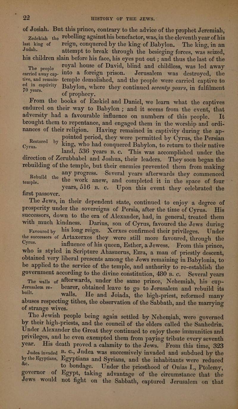 _ of Josiah. But this prince, contrary to the advice of the prophet Jeremiah, Zedekiah the Yebelling against his benefactor, was, in the eleventh year of his last king of reign, conquered by the king of Babylon. The king, in an Judah. attempt to break through the besieging forces, was seized, his children slain before his face, his eyes put out ; and thus the last of the ‘ih royal house of David, blind and childless, was led away e people . ; . carried away cap- INto a foreign prison. Jerusalem was destroyed, the tive, and remain- temple demolished, and the people were carried captive to a in captivity Babylon, where they continued seventy years, in fulfilment ies a of prophecy. From the books of Ezekiel and Daniel, we learn what the captives endured on their way to Babylon ; and it seems from the event, that adversity had a favourable influence on numbers of this people. It brought them to repentance, and engaged them in the worship and ordi- nances of their religion. Having remained in captivity during the ap- pointed period, they were permitted by Cyrus, the Persian king, who had conquered Babylon, to return to their native land, 536 years B.c. “This was accomplished under the direction of Zerubbabel and Joshua, their leaders. They soon began the rebuilding of the temple, but their enemies prevented them from making any progress. Several years afterwards they commenced the work anew, and completed it in the space of four years, 516 3B. c. Upon this event they celebrated the first passover. The Jews, in their dependent state, continued to enjoy a degree of prosperity under the sovereigns of Persia, after the time of Cyrus. His successors, down to the era of Alexander, had, in general, treated them with much kindness. Darius, son of Cyrus, favoured the Jews during Favoured by his long reign. Xerxes confirmed their privileges. Under the successors of Artaxerxes they were still more favoured, through the Cyrus. influence of his queen, Esther, a Jewess. From this prince, who is styled in Scripture Ahasuerus, Ezra, a man of priestly descent, obtained very liberal presents among the Jews remaining in Babylonia, to be applied to the service of the temple, and authority to re-establish the government according to the divine constitution, 480 B. c. Several years The walls of @fterwards, under the same prince, Nehemiah, his cup- Jerusalem re- bearer, obtained leave to go to Jerusalem and rebuild its &gt; built, walls. He and Joiada, the high-priest, reformed many abuses respecting tithes, the observation of the Sabbath, and the marrying of strange wives. | The Jewish people being again settled by Nehemiah, were governed by their high-priests, and the council of the elders called the Sanhedrin. Under Alexander the Great they continued to enjoy these immunities and privileges, and he even exempted them from paying tribute every seventh year. His death proved a calamity to the Jews. From this time, 323 Judea invaded B. C-, Judea was successively invaded and subdued by the by the Egyptians, Egyptians and Syrians, and the inhabitants were reduced &amp;e. to bondage. Under the priesthood of Onias I., Ptolemy, governor of Egypt, taking advantage of the circumstance that the Jews would not fight on the Sabbath, captured Jerusalem on that Restored by Cyrus. Rebuild the temple.