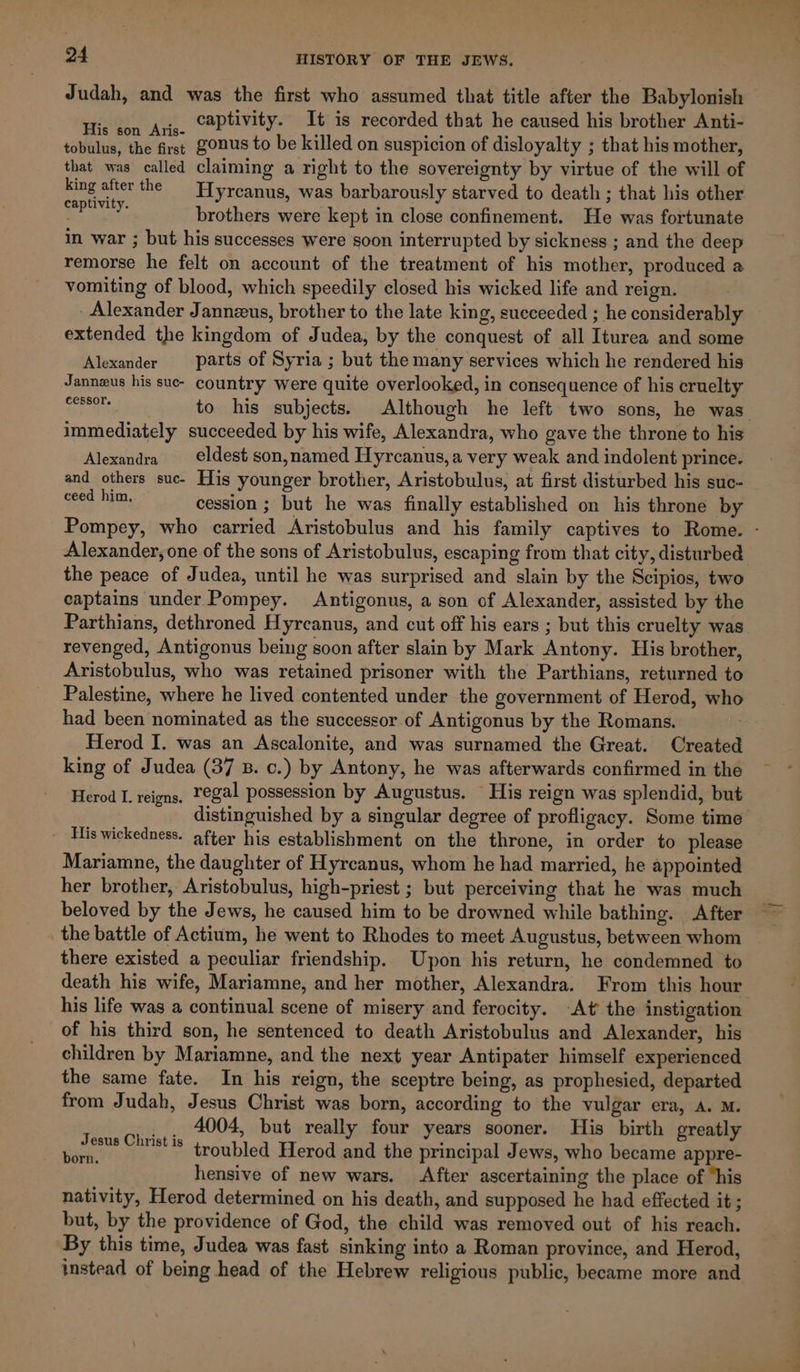 Judah, and was the first who assumed that title after the Babylonish His con Aris. C2Ptivity- It is recorded that he caused his brother Anti- tobulus, the firs; ZonuUS to be killed on suspicion of disloyalty ; that his mother, that was called claiming a right to the sovereignty by virtue of the will of king after the Hyrcanus, was barbarously starved to death ; that his other Sgt brothers were kept in close confinement. He was fortunate in war ; but his successes were soon interrupted by sickness ; and the deep remorse he felt on account of the treatment of his mother, produced a vomiting of blood, which speedily closed his wicked life and reign. - Alexander Jannzus, brother to the late king, sueceeded ; he considerably extended the kingdom of Judea, by the conquest of all Iturea and some Alexander parts of Syria ; but the many services which he rendered his Janneus his sue- country were quite overlooked, in consequence of his cruelty EE TAS to his subjects. Although he left two sons, he was immediately succeeded by his wife, Alexandra, who gave the throne to his Alexandra €ldest son,named Hyrcanus, a very weak and indolent prince. and others suc- His younger brother, Aristobulus, at first disturbed his suc- eee ham, cession ; but he was finally established on his throne by Pompey, who carried Aristobulus and his family captives to Rome. - Alexander, one of the sons of Aristobulus, escaping from that city, disturbed the peace of Judea, until he was surprised and slain by the Scipios, two captains under Pompey. Antigonus, a son of Alexander, assisted by the Parthians, dethroned Hyrcanus, and cut off his ears ; but this cruelty was revenged, Antigonus being soon after slain by Mark Antony. His brother, Aristobulus, who was retained prisoner with the Parthians, returned to Palestine, where he lived contented under the government of Herod, who had been nominated as the successor of Antigonus by the Romans. Herod I. was an Ascalonite, and was surnamed the Great. Created king of Judea (37 B. c.) by Antony, he was afterwards confirmed in the Herod L. reigns. Tegal possession by Augustus. His reign was splendid, but distinguished by a singular degree of profligacy. Some time His wickedness. after his establishment on the throne, in order to please Mariamne, the daughter of Hyrcanus, whom he had married, he appointed her brother, Aristobulus, high-priest ; but perceiving that he was much beloved by the Jews, he caused him to be drowned while bathing. After the battle of Actium, he went to Rhodes to meet Augustus, between whom there existed a peculiar friendship. Upon his return, he condemned to death his wife, Mariamne, and her mother, Alexandra. From this hour his life was a continual scene of misery and ferocity. -At the instigation of his third son, he sentenced to death Aristobulus and Alexander, his children by Mariamne, and the next year Antipater himself experienced the same fate. In his reign, the sceptre being, as prophesied, departed from Judah, Jesus Christ was born, according to the vulgar era, A. M. 4004, but really four years sooner. His birth greatly troubled Herod and the principal Jews, who became appre- hensive of new wars. After ascertaining the place of “his nativity, Herod determined on his death, and supposed he had effected it ; but, by the providence of God, the child was removed out of his reach. By this time, Judea was fast sinking into a Roman province, and Herod, instead of being head of the Hebrew religious public, became more and Jesus Christ is born.