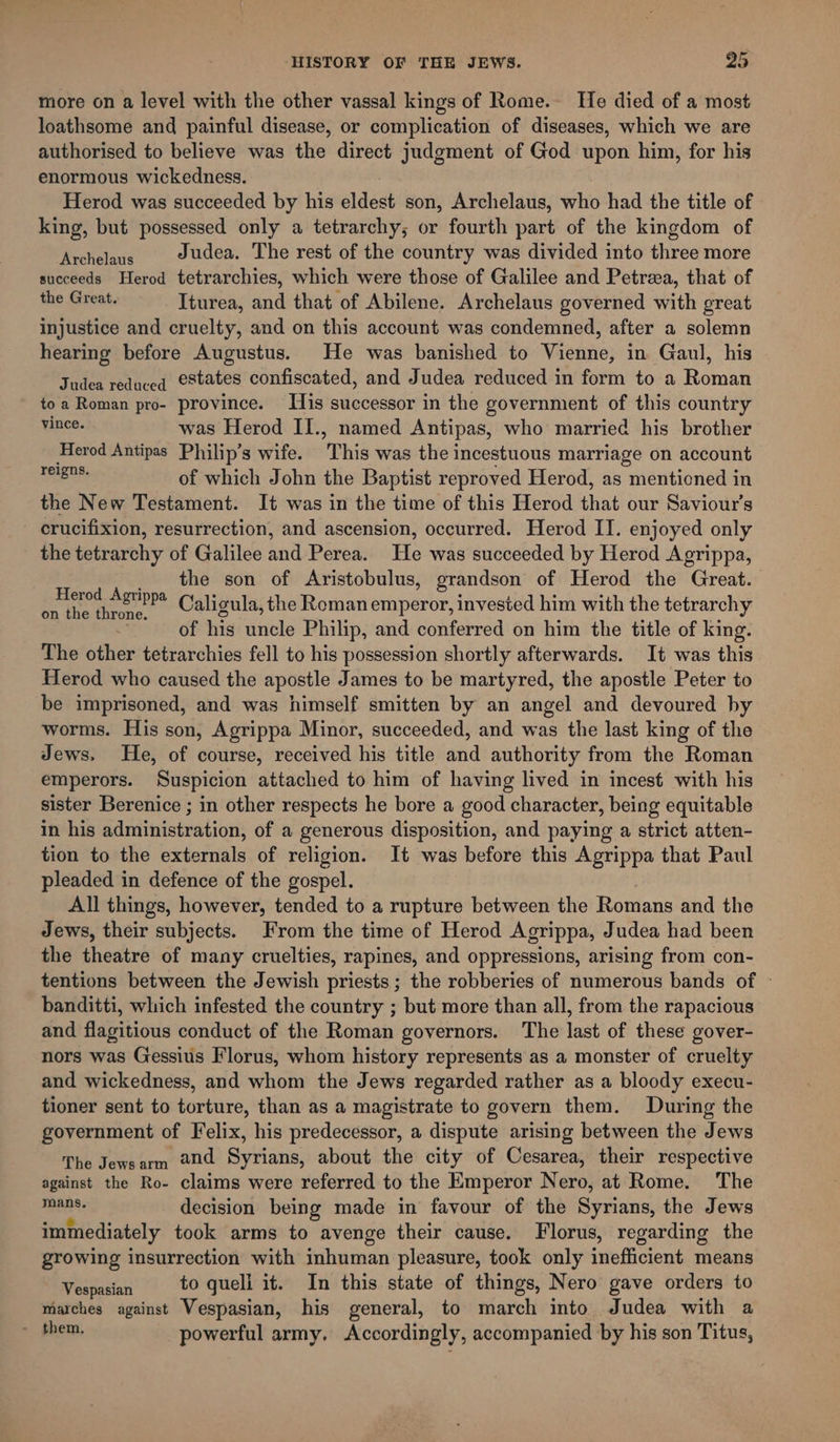 more on a level with the other vassal kings of Rome. He died of a most loathsome and painful disease, or complication of diseases, which we are authorised to believe was the direct judgment of God upon him, for his enormous wickedness. Herod was succeeded by his eldest son, Archelaus, who had the title of king, but possessed only a tetrarchy; or fourth part of the kingdom of 5 ee Judea. The rest of the country was divided into three more succeeds Herod tetrarchies, which were those of Galilee and Petreea, that of the Great. Iturea, and that of Abilene. Archelaus governed with great injustice and cruelty, and on this account was condemned, after a solemn hearing before Augustus. He was banished to Vienne, in Gaul, his Judea reduced estates confiscated, and Judea reduced in form to a Roman toa Roman pro- province. Tis successor in the government of this country vince. was Herod II., named Antipas, who married his brother Herod Antipas Philip’s wife. This was the incestuous marriage on account ea of which John the Baptist reproved Herod, as mentioned in the New Testament. It was in the time of this Herod that our Saviour’s crucifixion, resurrection, and ascension, occurred. Herod II. enjoyed only the tetrarchy of Galilee and Perea. He was succeeded by Herod Agrippa, the son of Aristobulus, grandson of Herod the Great. Caligula, the Roman emperor, invested him with the tetrarchy of his uncle Philip, and conferred on him the title of king. The other tetrarchies fell to his possession shortly afterwards. It was this Herod who caused the apostle James to be martyred, the apostle Peter to be imprisoned, and was himself smitten by an angel and devoured by worms. His son, Agrippa Minor, succeeded, and was the last king of the Jews. He, of course, received his title and authority from the Roman emperors. Suspicion attached to him of having lived in incest with his sister Berenice ; in other respects he bore a good character, being equitable in his administration, of a generous disposition, and paying a strict atten- tion to the externals of religion. It was before this Agrippa that Paul pleaded in defence of the gospel. All things, however, tended to a rupture between the Romans and the Jews, their subjects. From the time of Herod Agrippa, Judea had been the theatre of many cruelties, rapines, and oppressions, arising from con- tentions between the Jewish priests ; the robberies of numerous bands of ° banditti, which infested the country ; but more than all, from the rapacious and flagitious conduct of the Roman governors. The last of these gover- nors was Gessius Florus, whom history represents as a monster of cruelty and wickedness, and whom the Jews regarded rather as a bloody execu- tioner sent to torture, than as a magistrate to govern them. During the government of Felix, his predecessor, a dispute arising between the Jews The Jewsarm #0d Syrians, about the city of Cesarea, their respective against the Ro- claims were referred to the Emperor Nero, at Rome. The ara decision being made in favour of the Syrians, the Jews immediately took arms to avenge their cause. Florus, regarding the growing insurrection with inhuman pleasure, took only inefficient means Vespasia to queli it. In this state of things, Nero gave orders to marches against Vespasian, his general, to march into Judea with a &gt; #hem, powerful army, Accordingly, accompanied by his son Titus, Herod Agrippa on the throne.