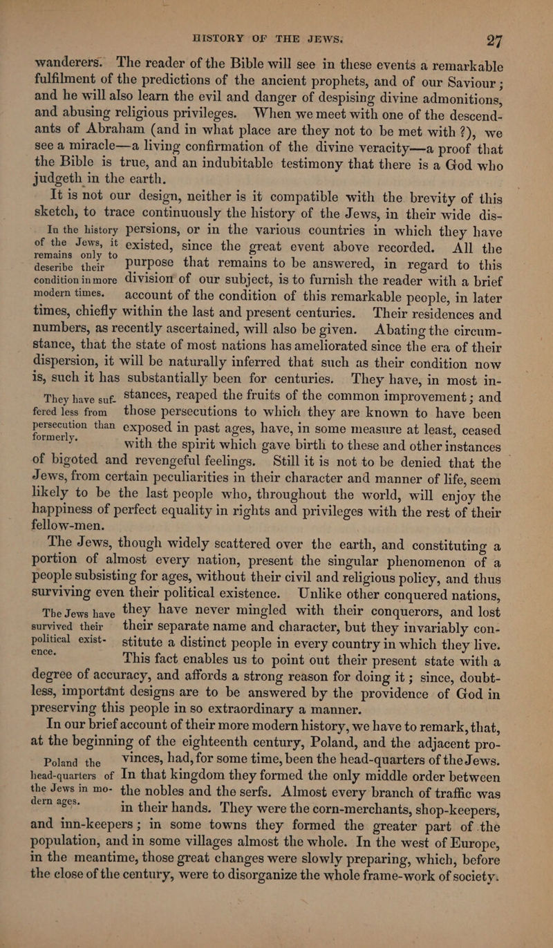 wanderers. The reader of the Bible will see in these events a remarkable fulfilment of the predictions of the ancient prophets, and of our Saviour ; and he will also learn the evil and danger of despising divine admonitions, and abusing religious privileges. When we meet with one of the descend- ants of Abraham (and in what place are they not to be met with 2), we see a miracle—a living confirmation of the divine veracity—a proof that the Bible is true, and an indubitable testimony that there is a God who judgeth in the earth. It is not our design, neither is it compatible with the brevity of this sketch, to trace continuously the history of the Jews, in their wide dis- In the history persions, or in the various countries in which they have of the Jews, it existed, since the great event above recorded. All the peers Sa ue *° purpose that remains to be answered, in regard to this conditioninmore division of our subject, is to furnish the reader with a brief modern times. — account of the condition of this remarkable people, in later times, chiefly within the last and present centuries. Their residences and numbers, as recently ascertained, will also be given. Abating the circum- stance, that the state of most nations has ameliorated since the era of their dispersion, it will be naturally inferred that such as their condition now is, such it has substantially been for centuries. They have, in most. in- They have suf. Stances, reaped the fruits of the common improvement ; and fered less from those persecutions to which they are known to have been persecution than exposed in past ages, have, in some measure at least, ceased oy; with the spirit which gave birth to these and other instances — of bigoted and revengeful feelings. Still it is not to be denied that the Jews, from certain peculiarities in their character and manner of life, seem likely to be the last people who, throughout the world, will enjoy the happiness of perfect equality in rights and privileges with the rest of their fellow-men. The Jews, though widely scattered over the earth, and constituting a portion of almost every nation, present the singular phenomenon of a people subsisting for ages, without their civil and religious policy, and thus surviving even their political existence. Unlike other conquered nations, The Jews have they have never mingled with their conquerors, and lost survived their their separate name and character, but they invariably con- political exist- stitute a distinct people in every country in which they live. ee This fact enables us to point out their present state with a degree of accuracy, and affords a strong reason for doing it ; since, doubt- less, important designs are to be answered by the providence of God in preserving this people in so extraordinary a manner. In our brief account of their more modern history, we have to remark, that, at the beginning of the eighteenth century, Poland, and the adjacent pro- Poland the Vinces, had, for some time, been the head-quarters of the Jews. head-quarters of In that kingdom they formed the only middle order between the Jews in mo- the nobles and the serfs. Almost every branch of traffic was ee: in their hands. They were the corn-merchants, shop-keepers, and inn-keepers ; in some towns they formed the greater part of the population, and in some villages almost the whole. In the west of Europe, in the meantime, those great changes were slowly preparing, which, before the close of the century, were to disorganize the whole frame-work of society.