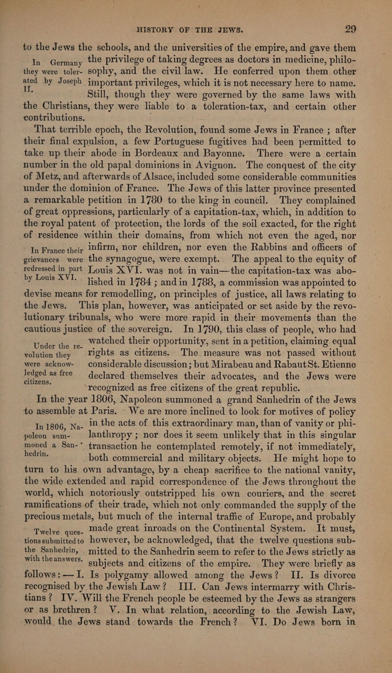 to the Jews the schools, and the universities of the empire, and gave them In Germany the privilege of taking degrees as doctors in medicine, philo- they were toler- sophy, and the civil law. He conferred upon them other es by Joseph important privileges, which it is not necessary here to name. oF Still, though they were governed by the same laws with the Christians, they were liable to a toleration-tax, and certain other contributions. . That terrible epoch, the Revolution, found some Jews in France ; after their final expulsion, a few Portuguese fugitives had been permitted to take up their abode in Bordeaux and Bayonne. There were a certain number in the old papal dominions in Avignon. The conquest of the city of Metz, and afterwards of Alsace, included some considerable communities under the dominion of France. The Jews of this latter province presented a remarkable petition in 1780 to the king in council. They complained of great oppressions, particularly of a capitation-tax, which, in addition to the royal patent of protection, the lords of the soil exacted, for the right of residence within their domains, from which not even the aged, nor In France ther J2firm, nor children, nor even the Rabbins and officers of grievances were the synagogue, were exempt. The appeal to the equity of redressed in part Louis X VI. was not in vain—the capitation-tax was abo- by Louis XVI. dished in 1784; andin 1788, a commission was appointed to devise means for remodelling, on principles of justice, all laws relating to the Jews. This plan, however, was anticipated or set aside by the revo- lutionary tribunals, who were more rapid in their movements than the cautious justice of the sovereign. In 1790, this class of people, who had Vid watched their opportunity, sent in a petition, claiming equal nder the re- , = ad : volution they Tights as citizens. The measure was not passed without were acknow- considerable discussion; but Mirabeau and RabautSt. Etienne Jedged as free declared themselves their advocates, and the Jews were citizens. : ote . recognized as free citizens of the great republic. In the year 1806, Napoleon summoned a grand Sanhedrin of the Jews to assemble at Paris. We are more inclined to look for motives of policy In 1806, Na- in the acts of this extraordinary man, than of vanity or phi- poleon snm- = lanthropy; nor does it seem unlikely that in this singular moned a San-* transaction he contemplated remotely, if not immediately, sedrip. both commercial and military objects. He might hope to turn to his own advantage, by a cheap sacrifice to the national vanity, the wide extended and rapid correspondence of the Jews throughout the world, which notoriously outstripped his own couriers, and the secret ramifications of their trade, which not only commanded the supply of the precious metals, but much of the internal traffic of Europe, and probably Ttelve Gut: made great inroads on the Continental System. It must, tionssubmittedto however, be acknowledged, that the twelve questions sub- the Sanhedrin, mitted to the Sanhedrin seem to refer to the Jews strictly as with theanswers. cubjects and citizens of the empire. They were briefly as follows:—I. Is polygamy allowed among the Jews? II. Is divorce recognised by the Jewish Law? III. Can Jews intermarry with Chris- tians? IV. Will the French people be esteemed by the Jews as strangers or as brethren? V. In what. relation, according to the Jewish Law, would the Jews stand towards the French? VI. Do Jews born in