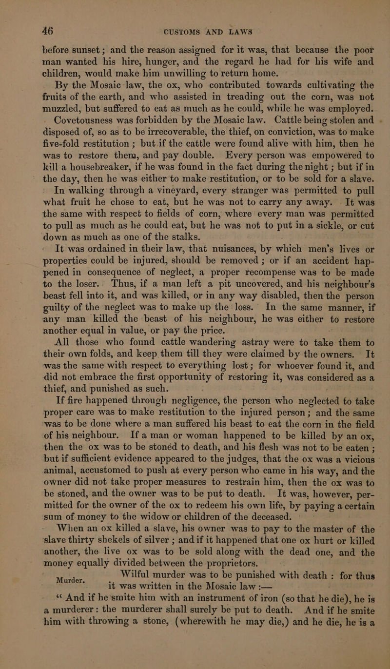 before sunset ; and the reason assigned for it was, that because the poor man wanted his hire, hunger, and the regard he had for his wife and children, would make him unwilling to return home. By the Mosaic law, the ox, who contributed towards cultivating the fruits of the earth, and who assisted in treading out the corn, was not muzzled, but suffered to eat as much as he could, while he was employed. - Covetousness was forbidden by the Mosaic law. Cattle being stolen and . disposed of, so as to be irrecoverable, the thief, on conviction, was to make five-fold restitution ; but if the cattle were found alive with him, then he was to restore them, and pay double. Every person was empowered to kill a housebreaker, if he was found in the fact during the night ; but if in the day, then he was either to make restitution, or to be sold for a slave. In walking through a vineyard, every stranger was permitted to pull what fruit he chose to eat, but he was not to carry any away. It was the same with respect to fields of corn, where every man was permitted to pull as much as he could eat, but he was not to put ina jp or cut down as much as one of the seals) It was ordained in their law, that nuisances, by. which men’s lives or properties could be injured, should be remeved j or if an accident hap- pened in consequence of neglect, a proper recompense was to be made to the loser. Thus, if a man left a pit uncovered, and his neighbour's beast fell into it, and was killed, or in any way disabled, then the person guilty of the neglect was to make up the loss. In the same manner, if any man killed the beast of his neighbour, he was either to restore another equal in value, or pay the price. Ali those who found cattle wandering astray were to take them to their own folds, and keep them till they were claimed by the owners. It was the same with respect to everything lost; for whoever found it, and did not embrace the first opportunity of restoring it, was considered as a thief, and punished as such. If fire happened through sieglaearice) the person who neglected to take proper care was to make ‘restitution to the injured person; and the same was to be done where a man suffered his beast to eat the corn in the field of his neighbour. Ifa man or woman happened to be killed by an ox, then the ox was to be stonéd to death, and his flesh was not to be eaten ; but if sufficient evidence appeared to the judges, that the ox was a vicious © animal, accustomed to push at every person who came in his way, and the owner did not take proper measures to restrain him, then the ox was to be stoned, and the owner was to be put to death. It was, however, per- mitted for the owner of the ox to redeem his own life, by paying a certain sum of: money to the widow or children of the deceased. When an ox killed a slave, his owner was to pay to the master of the ‘slave thirty shekels of silver ; and if it happened that one ox hurt or killed another, the live ox was to be sold along with the dead one, and the money equally divided between the proprietors. . Wilful murder was to be punished with death : for thus it was written in the Mosaic law :— ‘¢ And if he smite him with an instrument of iron (so that He die), he is a murderer: the murderer shall surely be put to death. And if he smite him with throwing a stone, (wherewith he may die,) and he die, he is a Murder.