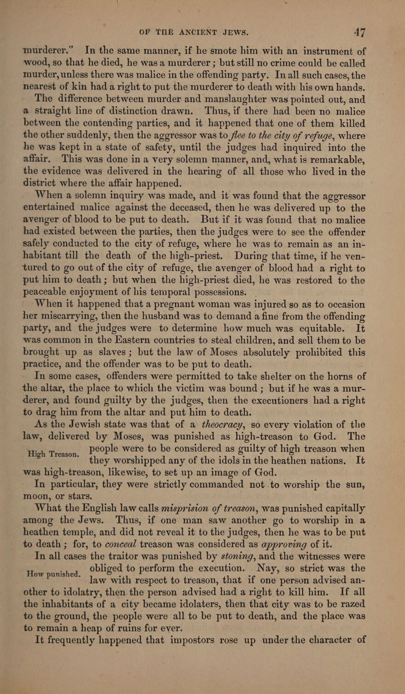 x \ OF TOE ANCIENT JEWS. . 47 murderer.” In the same manner, if he smote him with an instrument of wood, so that he died, he wasa murderer ; but still no crime could be called murder, unless there was malice in the offending party. In all such cases, the nearest of kin hada right to put the murderer to death with his own hands. The difference between murder and manslaughter was pointed out, and a straight line of distinction drawn. Thus, if there had been no malice between the contending parties, and it happened that one of them killed the other suddenly, then the aggressor was to fice to the city of refuge, where he was kept in a state of safety, until the judges had inquired into the affair. This was done ina very solemn manner, and, what is remarkable, the evidence was delivered in the hearing of all those who lived in the district where the affair happened. When a solemn inquiry was made, and it was found that the aggressor entertained malice against the deceased, then he was delivered up to the avenger of blood to be put to death. But if it was found that no malice had existed between the parties, then the judges were to see the offender safely conducted to the city of refuge, where he was to remain as an in- habitant till the death of the high-priest. During that time, if he ven- tured to go out of the city of refuge, the avenger of blood had a right to put him to death; but when the high-priest died, he was restored to the peaceable enjoyment of his temporal possessions. When it happened that a pregnant woman was injured go as to occasion her miscarrying, then the husband was to demand a fine from the offending party, and the judges were to determine how much was equitable. It was common in the Eastern countries to steal children, and sell them to be brought up as slaves; but the law of Moses absolutely prohibited this practice, and the offender was to be put to death. In some cases, offenders were permitted to take shelter on the horns of the altar, the place to which the victim was bound ; but if he was a mur- derer, and found guilty by the judges, then the executioners had a right to drag him from the altar and put him to death. As the Jewish state was that of a theocracy, so every violation of the law, delivered by Moses, was punished as high-treason to God. The people were to be considered as guilty of high treason when they worshipped any of the idols in the heathen nations. It was high-treason, likewise, to set up an image of God. In particular, they were strictly commanded not .to worship the sun, moon, or stars. | What the English law calls misprision of treason, was punished capitally among the Jews. Thus, if one man saw another go to worship in a heathen temple, and did not reveal it to the judges, then he was to be put to death ; for, to conceal treason was considered as approving of it. In all cases the traitor was punished by stoning, and the witnesses were obliged to perform the execution. Nay, so strict was the law with respect to treason, that if one person advised an- other to idolatry, then the person advised had a right to kill him. If all the inhabitants of a city became idolaters, then that city was to be razed to the ground, the people were all to be put to death, and the place was to remain a heap of ruins for ever. It frequently happened that impostors rose up under the character of High Treason. How punished.
