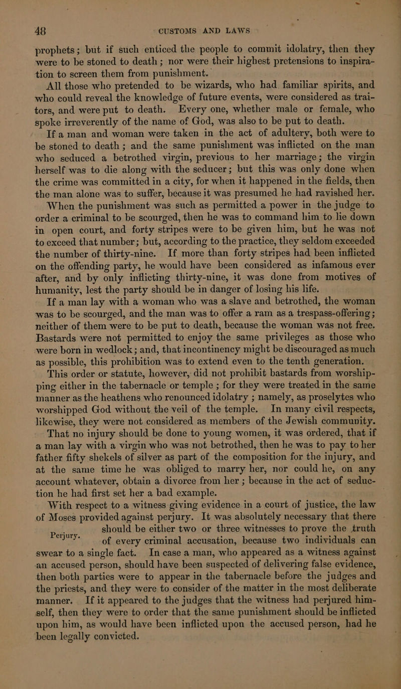 prophets; but if such enticed the people to commit idolatry, then they were to be stoned to death ; nor were their highest pretensions to inspira- tion to screen them from punishment. All those who pretended to be wizards, who had. familiar spirits, and who could reveal the knowledge of future events, were considered as trai- tors, and were put to death. Every one, whether male or female, who spoke irreverently of the name of God, was also to be put to death. If a man and woman were taken in the act of adultery, both were to be stoned to death ; and the same punishment was inflicted on the man who seduced a betrothed virgin, previous to her marriage; the virgin herself was to die along with the seducer; but this was only done when the crime was committed in a city, for when it happened in the fields, then the man alone was to suffer, because it was presumed he had ravished her. When the punishment was such as permitted a power in the judge to order a criminal to be scourged, then he was to command him to lie down in open court, and forty stripes were to be given him, but he was not to exceed that number; but, according to the practice, they seldom exceeded the number of thirty-nine. If more than forty stripes had been inflicted on the offending party, he would have been considered as infamous ever after, and by only inflicting thirty-nine, it was done from motives of humanity, lest the party should be in danger of losing his life. If a man lay with a woman who was a slave and betrothed, the woman was to be scourged, and the man was to offer a ram as a trespass-offering ; neither of them were to be put to death, because the woman was not free. Bastards were not permitted to enjoy the same privileges as those who were born in wedlock; and, that incontinency might be discouraged as much as possible, this prohibition was to extend even to the tenth generation. This order or statute, however, did not prohibit bastards from worship- ping either in the tabernacle or temple ; for they were treated in the same manner as the heathens who renounced idolatry ; namely, as proselytes who worshipped God without the veil of the temple. In many civil respects, likewise, they were not considered as members of the Jewish community. That no injury should be done to young women, it was ordered, that if a man lay with a virgin who was not betrothed, then he was to pay to her father fifty shekels of silver as part of the composition for the injury, and at the same time he was obliged to marry her, nor could he, on any account whatever, obtain a divorce from her ; because in the act of seduc- tion he had first set her a bad example. With respect to a witness giving evidence in a court of justice, the law of Moses provided against perjury. It was absolutely necessary that there | should be either two or three witnesses to prove the truth -of every criminal accusation, because two individuals can swear to a single fact. In case a man, who appeared as a witness against an accused person, should have been suspected of delivering false evidence, then both parties were to appear in the tabernacle before the judges and the priests, and they were to consider of the matter in the most deliberate manner. _ If it appeared to the judges that the witness had perjured him- self, then they were to order that the same punishment should be inflicted upon him, as would have been inflicted upon the accused person, had he been legally convicted. Perjury.