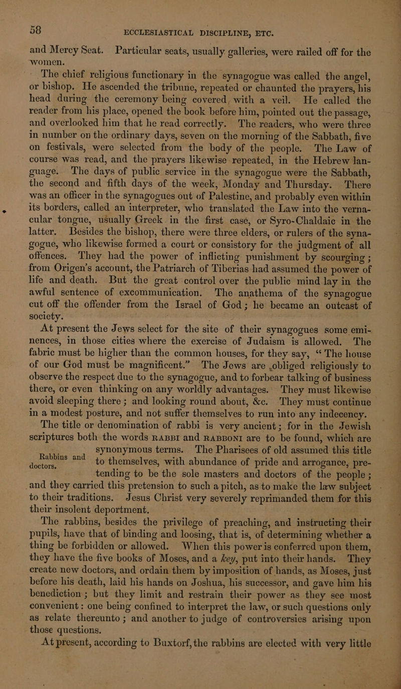 and Mercy Seat. Particular seats, usually galleries, were railed off for the women. The chief religious functionary in the synagogue was called the angel, or bishop. He ascended the tribune, repeated or chaunted the prayers, his head during the ceremony being covered, with a veil. He called the reader from his place, opened the book before him, pointed out the passage, and overlooked him that he read correctly. The readers, who were three in number on the ordinary days, seven on the morning of the Sabbath, five on festivals, were selected from the body of the people. The Law of - course was read, and the prayers likewise repeated, in the Hebrew lan- guage. The days of public service in the synagogue were the Sabbath, the second and fifth days of the week, Monday and Thursday. There was an officer in the synagogues out of Palestine, and probably even within its borders, called an interpreter, who translated the Law into the verna- cular tongue, usually Greek in the first case, or Syro-Chaldaie in the latter. Besides the bishop, there were three elders, or rulers of the syna- gogue, who likewise formed a court or consistory for the judgment of all offences. ‘They had the power of inflicting punishment by scourging ; from Origen’s account, the Patriarch of Tiberias had assumed the power of life and death. But the great control over the public mind lay in the awful sentence of excommunication. The anathema of the synagogue cut off the offender from the Israel of God; he became an outcast of society. . . At present the Jews select for the site of their synagogues some emi- nences, in those cities where the exercise of Judaism is allowed. The fabric must be higher than the common houses, for they say, ‘‘ The house of our God must be magnificent.” The Jews are .obliged religiously to observe the respect due to the synagogue, and to forbear talking of business there, or even thinking on any worldly advantages. They must likewise avoid sleeping there ; and looking round about, &amp;c. They must continue — in a modest posture, and not suffer themselves to run into any indecency. The title or denomination of rabbi is very ancient; for in the Jewish scriptures both the words RABBI and RABBONI are to be found, which are synonymous terms. The Pharisees of old assumed this title to themselves, with abundance of pride and arrogance, pre- tending to be the sole masters and doctors of the people ; and they carried this pretension to such a pitch, as to make the law subject - to their traditions. Jesus Christ very severely reprimanded them for this their insolent deportment. The rabbins, besides the privilege of preaching, and instructing their pupils, have that of binding and loosing, that is, of determining whether a thing be forbidden or allowed. When this power is conferred upon them, they have the five books of Moses, and a key, put into theirhands. They create new doctors, and ordain them by imposition of hands, as Moses, just before his death, laid his hands on Joshua, his successor, and gave him his benediction ; but they limit and restrain their power as they see most convenient : one being confined to interpret the law, or such questions only as relate thereunto ; and another to judge of controversies arising upon those questions. : At present, according to Buxtorf, the rabbins are elected with very little Ruthin and doctors.