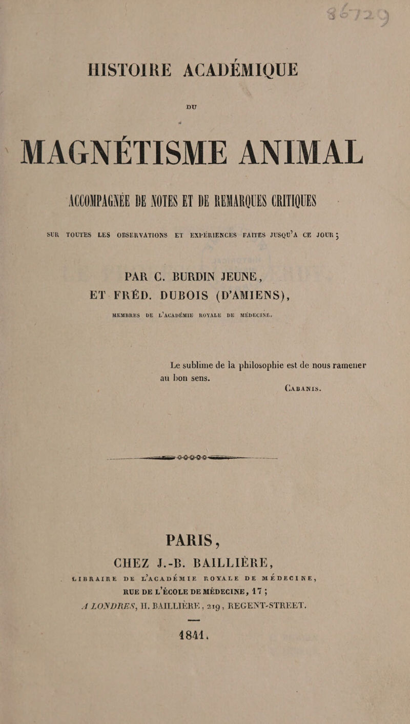 HISTOIRE ACADÉMIQUE DU MAGNÉTISME ANIMAL ACCOMPAGNEE BE NOTES ET DE REMARQUES CRITIQUES SUR TOUTES LES OBSERVATIONS ET EXPÉRIENCES FAITES JUSQU’A CE JOUR; PAR C. BURDIN JEUNE, ET FRÉD. DUBOIS (D'AMIENS), MEMBRES DE L'ACADÉMIE ROYALE DE MÉDECIN. Le sublime de la philosophie est de nous ramener au bon sens. CABANIs. PARIS, CHEZ J.-B. BAILLIÈRE, . £&amp;IBRAIRE DE LACADÉMIE ROYALE DE MÉDECINE, RUE DE L'ÉCOLE DE MÉDECINE, 17 ; A LONDRES, H. BAILLIÈRE , 219, REGENT-STREET, 4841.