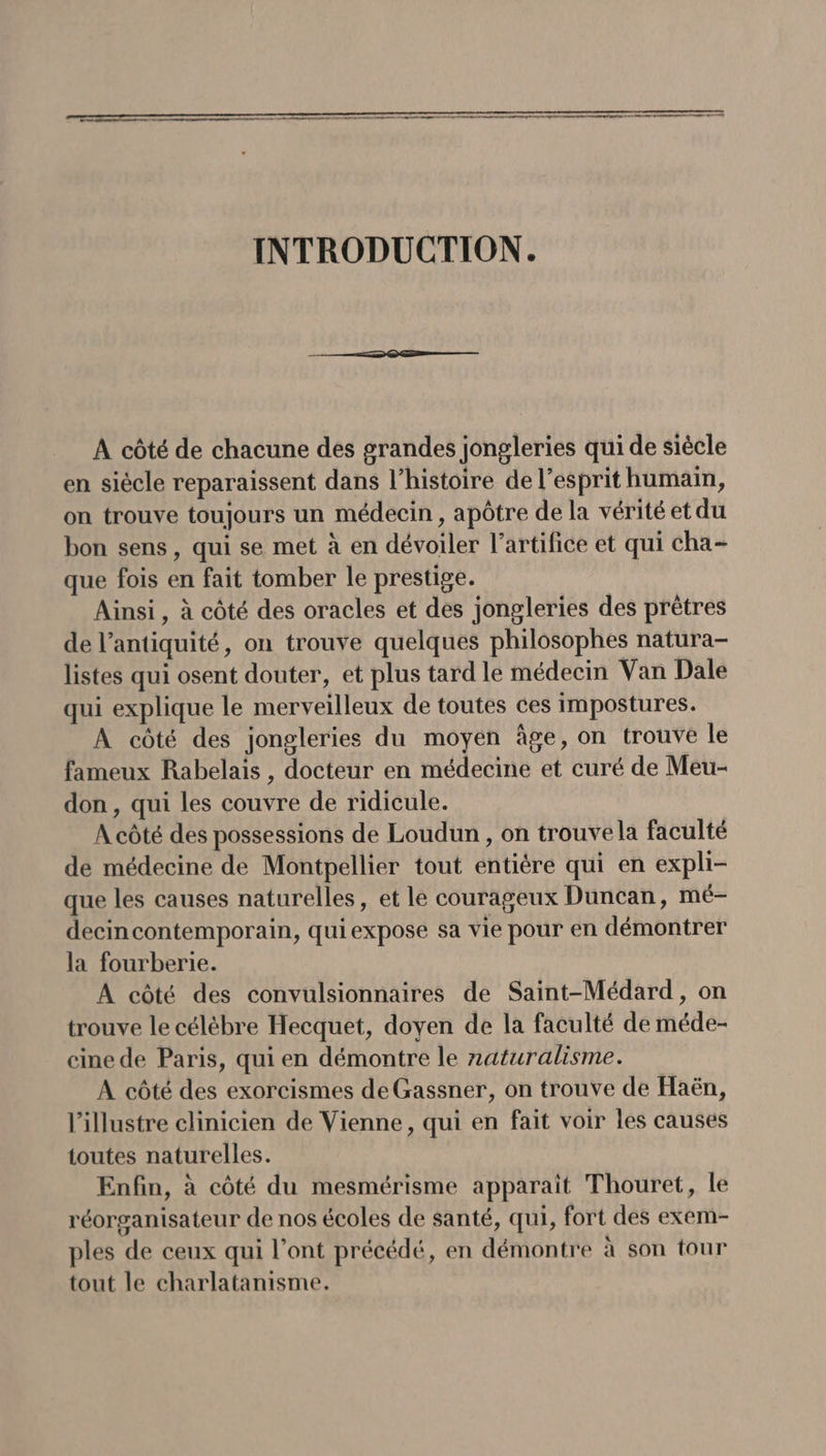 __ A côté de chacune dés grandes jongleries qui de siècle en siècle reparaissent dans l’histoire de l'esprit humain, on trouve toujours un médecin, apôtre de la vérité et du bon sens , qui se met à en dévoiler l’artifice et qui cha- que fois en fait tomber le prestige. Ainsi , à côté des oracles et des jongleries des prêtres de l’antiquité, on trouve quelques philosophes natura- listes qui osent douter, et plus tard le médecin Van Dale qui explique le merveilleux de toutes ces impostures. À côté des jongleries du moyen âge, on trouve le fameux Rabelais , docteur en médecine et curé de Meu- don, qui les couvre de ridicule. À côté des possessions de Loudun , on trouve la faculté de médecine de Montpellier tout entière qui en expli- que les causes naturelles, et le courageux Duncan, mé- decincontemporain, quiexpose sa vie pour en démontrer la fourberie. À côté des convulsionnaires de Saint-Médard , on trouve le célèbre Hecquet, doyen de la faculté de méde- cine de Paris, qui en démontre le naturalisme. A côté des exorcismes de Gassner, on trouve de FHaën, l’illustre clinicien de Vienne, qui en fait voir les causes toutes naturelles. Enfin, à côté du mesmérisme apparaît Thouret, le réorganisateur de nos écoles de santé, qui, fort des exem- ples de ceux qui l’ont précédé, en démontre à son tour tout le charlatanisme.