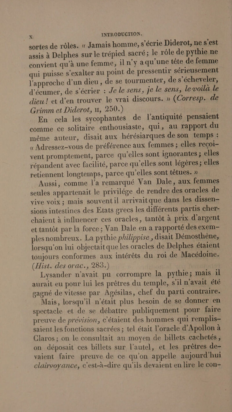 sortes de rôles. « Jamais homme, s’écrie Diderot, ne s’est assis à Delphes sur le trépied sacré ; le rôle de pythie ne convient qu’à une femme, 1ln°y a qu’une tête de femme qui puisse s’exalter au point de pressentir sérieusement l'approche d’un dieu , de se tourmenter, de s’écheveler, d’écumer, de s’écrier : Je le sens, je le sens, le voila le dieu! et d’en trouver le vrai discours. » (Corresp. de Grimm et Diderot, n, 250.) En cela les sycophantes de l'antiquité pensaient comme ce solitaire enthousiaste, qui, au rapport du même auteur, disait aux hérésiarques de son temps : « Adressez-vous de préférence aux femmes ; elles recoi- vent promptement, parce qu'elles sont ignorantes ; elles répandent avec facilité, parce qu'elles sont légères ; elles retiennent longtemps, parce qu’elles sont têtues. » | Aussi, comme l’a remarqué Van Dale, aux femmes seules appartenait le privilége de rendre des oracles de vive voix ; mais souvent il arrivaitque dans les dissen= sions intestines des Etats grecs les différents partis cher- chaient à influencer ces oracles, tantôt à prix d'argent et tantôt par la force; Van Dale en a rapporté des exem- ples nombreux. La pythie philippise, disait Démosthene, lorsqu'on lui objectait que les oracles de Delphes étaient toujours conformes aux intérêts du roi de Macédoine. (Hist. des orac., 285.) Lysander n’avait pu corrompre la pythie; mais il aurait eu pour lui les prêtres du temple, s’il n'avait été gagné de vitesse par Agésilas, chef du parti contraire. Mais, lorsqu'il n’était plus besoin de se donner en spectacle et de se débattre publiquement pour faire preuve de prévision, c’étaient des hommes qui remplis- saient les fonctions sacrées ; tel était l’oracle d’Apollon à Claros ; on le consultait au moyen de billets cachetés, on déposait ces billets sur l'autel, et les prêtres de- vaient faire preuve de ce qu’on appelle aujourd'hui clairvoyance, c’est-à-dire qu’ils devaient en lire le con-