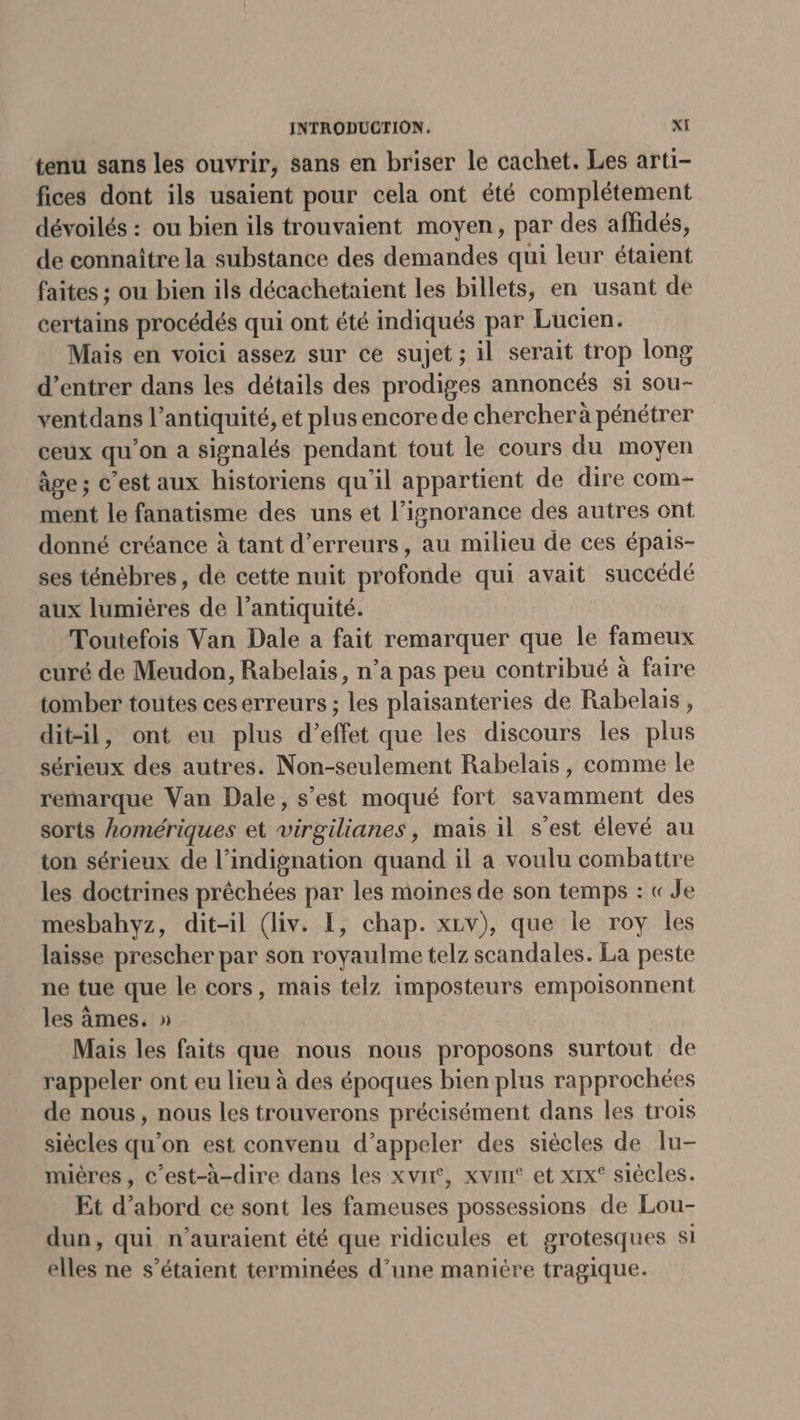 tenu sans les ouvrir, sans en briser le cachet. Les arti- fices dont ils usaient pour cela ont été complétement dévoilés : ou bien ils trouvaient moyen, par des affidés, de connaître la substance des demandes qui leur étaient faites ; ou bien ils décachetaient les billets, en usant de certains procédés qui ont été indiqués par Lucien. Mais en voici assez sur ce sujet; il serait trop long d’entrer dans les détails des prodiges annoncés si sou- ventdans l’antiquité, et plus encore de chercherà pénétrer ceux qu'on a signalés pendant tout le cours du moyen âge; c’est aux historiens qu'il appartient de dire com- ment le fanatisme des uns et l’ignorance des autres ont donné créance à tant d'erreurs, au milieu de ces épais- ses ténébres , de cette nuit profonde qui avait succédé aux lumières de l'antiquité. Toutefois Van Dale a fait remarquer que le fameux curé de Meudon, Rabelais, n’a pas peu contribué à faire tomber toutes ceserreurs ; les plaisanteries de Rabelais, dit-il, ont eu plus d'effet que les discours les plus sérieux des autres. Non-seulement Rabelais, comme le remarque Van Dale, s’est moqué fort savamment des sorts komériques et virgilianes, mais il s’est élevé au ton sérieux de l’indignation quand il a voulu combattre les doctrines prêchées par les moines de son temps : « Je mesbahyz, dit-il (liv. 1, chap. xiv), que le roy les laisse prescher par son royaulme telz scandales. La peste ne tue que le cors, mais telz imposteurs empoisonnent les àmes. » Mais les faits que nous nous proposons surtout de rappeler ont eu lieu à des époques bien plus rapprochées de nous, nous les trouverons précisément dans les trois siécles qu'on est convenu d’appeler des siècles de lu- miéres, c’est-à-dire dans les xvir, xvim° et xix° siècles. Et d’abord ce sont les fameuses possessions de Lou- dun, qui n'auraient été que ridicules et grotesques si elles ne s'étaient terminées d’une manière tragique.