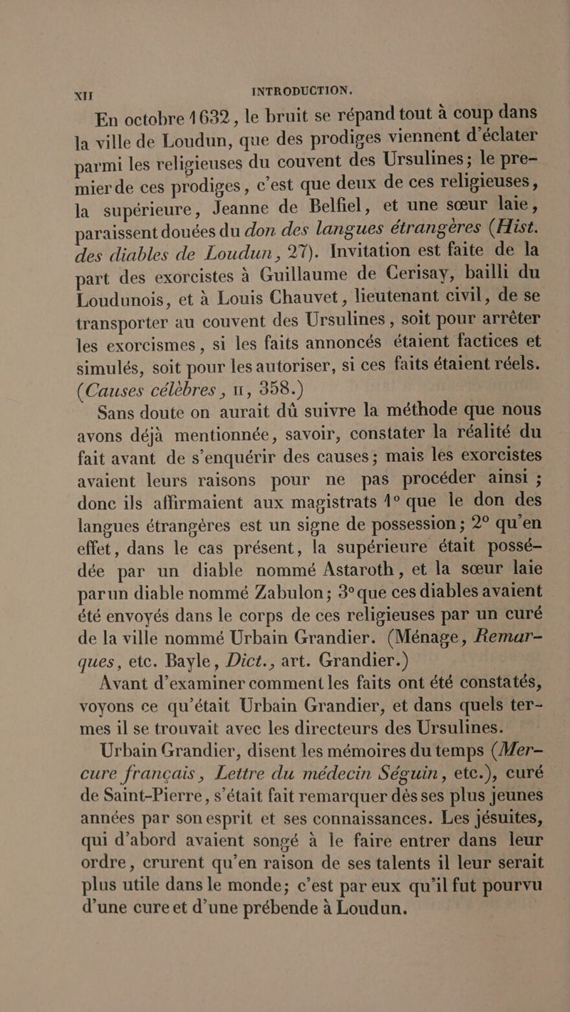 En octobre 4622, le bruit se répand tout à coup dans la ville de Loudun, que des prodiges viennent d’éclater parmi les religieuses du couvent des Ursulines ; le pre- mier de ces prodiges, c’est que deux de ces religieuses, la supérieure, Jeanne de Belfiel, et une sœur laie, paraissent douées du don des langues étrangères (Hist. des diables de Loudun, 27). Invitation est faite de la part des exorcistes à Guillaume de Cerisay, baïlli du Loudunois, et à Louis Chauvet, lieutenant civil, de se transporter au couvent des Ursulines , soit pour arrêter les exorcismes , si les faits annoncés étaient factices et simulés, soit pour les autoriser, si ces faits étaient réels. (Causes célèbres , n, 358.) Sans doute on aurait dü suivre la méthode que nous avons déjà mentionnée, savoir, constater la réalité du fait avant de s’enquérir des causes; mais lès exorcistes avaient leurs raisons pour ne pas procéder ainsi ; donc ils affirmaient aux magistrats 1° que Île don des langues étrangères est un signe de possession ; 2° qu'en effet, dans le cas présent, la supérieure était possé- dée par un diable nommé Astaroth, et la sœur laie parun diable nommé Zabulon; 3° que ces diables avaient été envoyés dans le corps de ces religieuses par un curé de la ville nommé Urbain Grandier. (Ménage, Remar- ques, etc. Bayle, Dict., art. Grandier.) Avant d'examiner comment les faits ont été constatés, voyons ce qu'était Urbain Grandier, et dans quels ter- mes il se trouvait avec les directeurs des Ursulines. Urbain Grandier, disent les mémoires du temps (Wer- cure français, Lettre du médecin Séguin, etc.), curé de Saint-Pierre, s'était fait remarquer dès ses plus jeunes années par sonesprit et ses connaissances. Les Jésuites, qui d’abord avaient songé à le faire entrer dans leur ordre, crurent qu’en raison de ses talents il leur serait plus utile dans le monde; c’est par eux qu'il fut pourvu d’une cure et d’une prébende à Loudun.